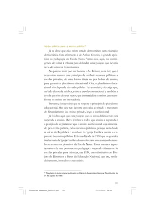 141
Verba pública para a escola pública76
Já se disse que não existe estado democrático sem educação
democrática. Esta afirmação é de Anísio Teixeira, o grande após-
tolo da pedagogia da Escola Nova. Vemo-nos, aqui, na contin-
gência de voltar à tribuna para defender uma posição que deveria
ser a de todos os Constituintes.
No parecer com que me honrou o Sr. Relator, vem dito que é
necessário manter esse princípio de atribuir recursos públicos a
escolas privadas, de uma forma direta ou por bolsas de ensino,
para garantir o pluralismo educacional. Ora, o pluralismo educa-
cional não depende da verba pública. Ao contrário, ele exige que,
ao lado da escola pública, exista a escola convencional e também a
escola que vive de seus lucros, que comercializa o ensino, que trans-
forma o ensino em mercadoria.
Portanto, é necessário que se respeite o princípio do pluralismo
educacional. Mas dele não decorre que caiba ao estado o mecenato
do financiamento do ensino privado, leigo e confessional.
Já foi dito aqui que esta posição que eu estou defendendo está
superada e arcaica. Devo lembrar a todos que arcaica e superada é
a posição de se pretender que o ensino confessional seja alimenta-
do pela verba pública, pelos recursos públicos, porque vem desde
o início da República o combate da Igreja Católica contra a ex-
pansão do ensino público. E foi na década de 1930 que os grandes
intelectuais da Igreja Católica desenvolveram uma campanha tene-
brosa contra os pioneiros da Escola Nova. Esses mesmos repre-
sentantes de um pensamento pedagógico superado aliaram-se às
escolas privadas para oferecer, em 1934, um substitutivo ao Pro-
jeto de Diretrizes e Bases da Educação Nacional, que era, verda-
deiramente, inovador e necessário.
76
Adaptado do texto original publicado no Diário da Assembleia Nacional Constituinte, de
31 de agosto de 1988.
FLORESTAN FERNANDES_fev2010.pmd 21/10/2010, 08:08141
 