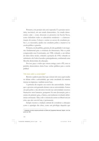 142
Portanto, esta posição não está superada. É a posição neces-
sária, inevitável, em um estado democrático. Ao estado demo-
crático cabe – como disseram os pioneiros da Escola Nova,
como defendem todos os educadores modernos – a democra-
tização do ensino. Colocar o ensino ao acesso do estudante po-
bre e, se necessário, ajudar esse estudante pobre a manter-se na
escola pública e gratuita.
Portanto, escola pública, gratuita, de alta qualidade é um requi-
sito fundamental para a existência da democracia. Não se pode
compreender esta Constituição, em 1988, voltando a um debate
do início deste século, voltando a posições de 1930, voltando ao
substitutivo de Carlos Lacerda e, principalmente, combatendo uma
filosofia democrática da educação.
Por isso, peço a todos que votem comigo, com o PT, com os
partidos democráticos desta Casa: verbas públicas para a escola
pública!
Três teses sobre a universidade77
Retomo a palavra para dizer que existem três teses equivocadas
no debate sobre a universidade, que estão circulando de maneira
intensa na imprensa e também nesta Casa.
A primeira diz respeito aos custos das universidades. Acham
que o governo está gastando demais com as universidades. Somos
um país pobre e não devemos investir nas universidades recursos
financeiros nem humanos, porquanto há uma devastação, pois o
ensino de primeiro grau, o básico, está realmente revelando defici-
ências estruturais. Aliás, todo o sistema de ensino no Brasil está em
crise, que não vem de hoje, é permanente.
Sempre tivemos a tradição cultural de considerar a educação
como o apanágio das elites, como um privilégio daqueles que
77
Adaptado do texto original publicado no Diário do Congresso Nacional, Seção I, de 5 de
junho de 1991.
FLORESTAN FERNANDES_fev2010.pmd 21/10/2010, 08:08142
 
