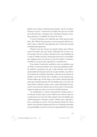 143
podem usar a cultura, a educação para mandar, o que levou Anísio
Teixeira a escrever A educação não é privilégio, livro que deve ser lido
por todos. De fato, a educação não é privilégio. É preciso consi-
derar, portanto, a totalidade do sistema de ensino.
A nossa Constituição, tão malsinada, que todos querem modi-
ficar... De 1988 até hoje, passaram-se três anos apenas. Recém-nas-
cida, é quase natimorta: cada deputado tem ou terá uma emenda
constitucional a apresentar.
Pergunto: por que fizemos tão grande esforço para elaborar
uma Constituição que está sendo condenada? No entanto, essa
Constituição deu novo realce à educação; criou a possibilidade de
os pais de família recorrer à justiça para processar as autoridades
que negligenciarem seus deveres no que diz respeito à educação;
estabeleceu um prazo para superarmos o analfabetismo.
Essa mesma Constituição estabeleceu todo um gradiente, que
vai desde o ensino pré-primário até o ensino pós-graduação, abrin-
do também a perspectiva de que a cada brasileiro fosse dada a
oportunidade de frequentar uma escola, aproveitando o seu talento
em benefício da sociedade. Ela define a educação como direito do
cidadão e dever do Estado. Ela só claudicou ao não eliminar uma
herança trágica, que vem de longe, e que confere à iniciativa privada
meios para transferir recursos do setor público para o seu setor, de
várias formas. Afinal de contas, como a opção democrática da mai-
oria foi esta, temos de salientar que até neste ponto a Constituição
respeitou aquilo que vários setores da sociedade desejavam.
Se considerarmos o sistema educacional no sentido geral, te-
mos de pôr em relevo que os custos relativos são variáveis e que não
se pode pensar nos custos do ensino superior, das universidades que
mantêm pesquisas avançadas, estudos voltados para a aplicação e
para a tecnologia ao mesmo nível da educação técnica de ensino
médio ou da educação fundamental. Por isso a educação ministrada
nas universidades é cara. Por isso deve ser privatizada? Por isso deve
FLORESTAN FERNANDES_fev2010.pmd 21/10/2010, 08:08143
 