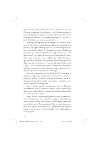144
ser sucateada, condenada? É claro que não. Trata-se de um erro
lógico de perspectiva. Temos mantido a tendência de comparar o
ensino do Brasil com o de países muito mais desenvolvidos, mesmo
os da periferia, inclusive os chamados “tigres asiáticos”, que são ca-
pazes de engolir nosso sistema educacional.
Não se pode comparar o que é desigual. Não podemos com-
parar Brasil, Estados Unidos, França, Inglaterra e Alemanha. Mas
podemos, sim, aprender um pouco com o que fizeram, por exem-
plo, a Alemanha e o Japão. A Alemanha, no século passado, era
uma nação que pertencia à periferia da Europa, portanto, era sub-
desenvolvida. No entanto, conseguiu um desenvolvimento acele-
rado, graças à educação. Havia tradições que vinham de longe e
que levaram a Alemanha, principalmente nos meados do século
XIX, a um intenso debate sobre a renovação cultural (Sturm und
Drang). Várias correntes em conflito debateram os problemas
culturais, renovaram o ensino superior e todas as áreas do saber,
criaram a pesquisa pura, aplicada à tecnologia.
Com isso conseguiram, no fim do século XIX, ultrapassar a
Inglaterra, um país que já entrava em obsolescência, porque foi o
primeiro a realizar a revolução industrial e enfrentava esta reali-
dade dramática, vendo as grandes corporações se expandirem com
enorme rapidez em outros países.
Outro exemplo marcante que podemos citar é o do Japão.
Sob a Dinastia Meiji, na década de 1980 do século passado, após
realizar uma análise da Ásia, África e América Latina, decidiu que
não seria uma nação colonial.
A essa decisão correspondeu um esforço que, ironicamente,
muitos chamaram de pura imitação. Começaram imitando, mas,
assim fazendo, criaram, descobriram, e já neste século o Japão era
muito diferente dos demais países da Ásia, entrando na compe-
tição com os países mais avançados do mundo. Hoje, tem recursos
para se confrontar com os Estados Unidos e com o Mercado Co-
mum Europeu.
FLORESTAN FERNANDES_fev2010.pmd 21/10/2010, 08:08144
 