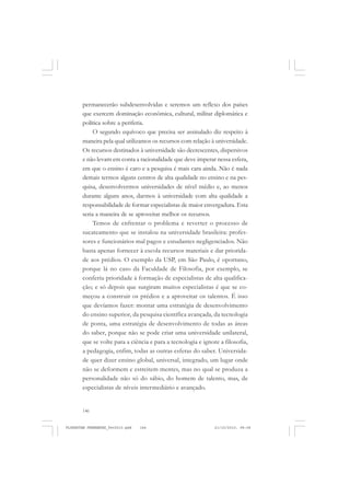 146
permanecerão subdesenvolvidas e seremos um reflexo dos países
que exercem dominação econômica, cultural, militar diplomática e
política sobre a periferia.
O segundo equívoco que precisa ser assinalado diz respeito à
maneira pela qual utilizamos os recursos com relação à universidade.
Os recursos destinados à universidade são decrescentes, dispersivos
e não levam em conta a racionalidade que deve imperar nessa esfera,
em que o ensino é caro e a pesquisa é mais cara ainda. Não é nada
demais termos alguns centros de alta qualidade no ensino e na pes-
quisa, desenvolvermos universidades de nível médio e, ao menos
durante alguns anos, darmos à universidade com alta qualidade a
responsabilidade de formar especialistas de maior envergadura. Esta
seria a maneira de se aproveitar melhor os recursos.
Temos de enfrentar o problema e reverter o processo de
sucateamento que se instalou na universidade brasileira: profes-
sores e funcionários mal pagos e estudantes negligenciados. Não
basta apenas fornecer à escola recursos materiais e dar priorida-
de aos prédios. O exemplo da USP, em São Paulo, é oportuno,
porque lá no caso da Faculdade de Filosofia, por exemplo, se
conferiu prioridade à formação de especialistas de alta qualifica-
ção; e só depois que surgiram muitos especialistas é que se co-
meçou a construir os prédios e a aproveitar os talentos. É isso
que devíamos fazer: montar uma estratégia de desenvolvimento
do ensino superior, da pesquisa científica avançada, da tecnologia
de ponta, uma estratégia de desenvolvimento de todas as áreas
do saber, porque não se pode criar uma universidade unilateral,
que se volte para a ciência e para a tecnologia e ignore a filosofia,
a pedagogia, enfim, todas as outras esferas do saber. Universida-
de quer dizer ensino global, universal, integrado, um lugar onde
não se deformem e estreitem mentes, mas no qual se produza a
personalidade não só do sábio, do homem de talento, mas, de
especialistas de níveis intermediário e avançado.
FLORESTAN FERNANDES_fev2010.pmd 21/10/2010, 08:08146
 