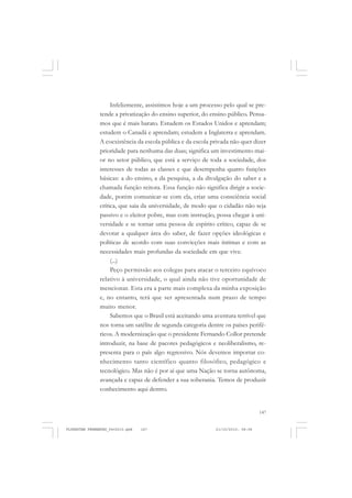 147
Infelizmente, assistimos hoje a um processo pelo qual se pre-
tende a privatização do ensino superior, do ensino público. Pensa-
mos que é mais barato. Estudem os Estados Unidos e aprendam;
estudem o Canadá e aprendam; estudem a Inglaterra e aprendam.
A coexistência da escola pública e da escola privada não quer dizer
prioridade para nenhuma das duas; significa um investimento mai-
or no setor público, que está a serviço de toda a sociedade, dos
interesses de todas as classes e que desempenha quatro funções
básicas: a do ensino, a da pesquisa, a da divulgação do saber e a
chamada função reitora. Essa função não significa dirigir a socie-
dade, porém comunicar-se com ela, criar uma consciência social
crítica, que saia da universidade, de modo que o cidadão não seja
passivo e o eleitor pobre, mas com instrução, possa chegar à uni-
versidade e se tornar uma pessoa de espírito crítico, capaz de se
devotar a qualquer área do saber, de fazer opções ideológicas e
políticas de acordo com suas convicções mais íntimas e com as
necessidades mais profundas da sociedade em que vive.
(...)
Peço permissão aos colegas para atacar o terceiro equívoco
relativo à universidade, o qual ainda não tive oportunidade de
mencionar. Esta era a parte mais complexa da minha exposição
e, no entanto, terá que ser apresentada num prazo de tempo
muito menor.
Sabemos que o Brasil está aceitando uma aventura terrível que
nos torna um satélite de segunda categoria dentre os países perifé-
ricos. A modernização que o presidente Fernando Collor pretende
introduzir, na base de pacotes pedagógicos e neoliberalismo, re-
presenta para o país algo regressivo. Nós devemos importar co-
nhecimento tanto científico quanto filosófico, pedagógico e
tecnológico. Mas não é por aí que uma Nação se torna autônoma,
avançada e capaz de defender a sua soberania. Temos de produzir
conhecimento aqui dentro.
FLORESTAN FERNANDES_fev2010.pmd 21/10/2010, 08:08147
 