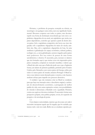 149
Portanto, o problema da pesquisa avançada na ciência, na
tecnologia e em qualquer outra esfera, tem esse significado funda-
mental. Devemos cooperar com todos os países, mas devemos
repelir essa forma de dominação neocolonial que vem com o ca-
pitalismo oligopolista da era atual, um capitalismo que recria, nos
países dependentes, controles que operam a partir de dentro des-
ses países. Sob o capitalismo competitivo não havia esse risco tão
grande; sob o capitalismo oligopolista do início do século, tam-
bém não. Mas, sob o capitalismo oligopolista de hoje, há uma
tendência à globalização do espaço econômico, cultural, político,
ecológico etc., e, nessa globalização, seremos tragados pelos países
mais poderosos. Por isso temos de pensar de uma forma
autodefensiva e ofensiva. É necessário, pois, recrutar os talentos
que são formados aqui (e que muitas vezes são importados pelos
países avançados, compram no mercado mundial), o talento que
o Brasil não sabe usar, que a Índia não pode usar e que a Inglaterra
forma; um talento de primeira qualidade, preferido pelos Estados
Unidos, pela Alemanha e por outros países da Europa, enfim, por
todos os outros países do mundo, inclusive Portugal. O Brasil as-
siste a seus talentos serem drenados para o exterior, e não fazemos
nenhum esforço para impedir esse processo destrutivo.
A verdade é que não tentamos criar no Brasil as condições
para que haja essa interação entre a descoberta original, a acelera-
ção do desenvolvimento econômico, a perseguição de melhor
padrão de vida, com outras aspirações sociais, com possibilidades
de vincular à democracia a liberdade com a igualdade. Portanto,
contra esse equívoco devemos combater. É necessário formar uma
perspectiva própria, uma política própria, severa, de expansão da
pesquisa e da tecnologia de ponta.
(...)
Com relação à universidade, é preciso que ela avance até onde é
necessário incorporar aquele que foi negado, que foi excluído, que
merece tudo e não teve nada. Refiro-me ao estudante operário, po-
FLORESTAN FERNANDES_fev2010.pmd 21/10/2010, 08:08149
 