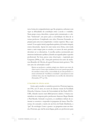 15
nova forma de companheirismo que lhe propiciou enfrentar com
vigor as dificuldades de conciliação entre a escola e o trabalho.
Num grupo coeso, descobriu o prazer pela comunicação e o de-
bate “intelectual”, um passo para a consolidação da ideia de se
tornar professor. Completado este ciclo, Florestan Fernandes se
prepara para uma nova empreitada: o ensino superior. Mas, o que
cursar? A sua opção inicial, engenharia química, de horário integral,
estava descartada. Apesar de estar numa nova firma, com renda
maior e mais tempo para os estudos, os cursos de meio período
deveriam ser as alternativas. A escolha acabou acontecendo por
interesses intelectuais e políticos, ficando em segundo plano a questão
profissional. Na hora, pesou uma observação – registrada por
Cerqueira (2004a, p. 28) – feita pelo professor do curso de madu-
reza Benedito de Oliveira, de quem Florestan muito gostava: “Ele
tem jeito de reformador social”.
Queria ser professor e poderia atingir esse objetivo por meio de
vários cursos. O meu vago socialismo levou-me a pensar que pode-
ria conciliar as duas coisas, a necessidade de ter uma profissão e o
anseio reformista de “modificar a sociedade”, cuja natureza eu não
conhecia bem, mas me impulsionava na escolha das alternativas
(Fernandes, 1977, p. 154).
A faculdade de ciências sociais
Assim, após estudar os caminhos possíveis, Florestan ingressa,
em 1941, aos 21 anos, no curso de ciências sociais da Faculdade
Filosofia, Ciências e Letras da Universidade de São Paulo (FFCL-
USP), obtendo sucesso num difícil processo seletivo. A banca exa-
minadora era composta pelos professores franceses Roger Bastide
e Paul Bastide. Sorteado os pontos, os candidatos tinham de co-
mentar os assuntos e responder às perguntas da banca. Para Flo-
restan, foi sorteado o trecho de um livro de Émile Durkheim, o
“pai” da sociologia. Como o ponto e as perguntas eram em fran-
cês, Florestan, que mal lia nesta língua, pediu aos professores para
FLORESTAN FERNANDES_fev2010.pmd 21/10/2010, 08:0715
 