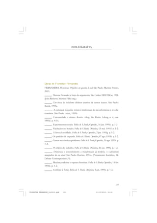 155
BIBLIOGRAFIA
Obras de Florestan Fernandes
FERNANDES, Florestan. O folclore em questão. 2. ed. São Paulo: Martins Fontes,
2003.
______. Florestan Fernandes: a força do argumento. São Carlos: EDUFSCar, 1998.
(João Roberto Martins Filho org.)
______. Em busca do socialismo: últimos escritos & outros textos. São Paulo:
Xamã, 1995a.
______. A contestação necessária: retratos intelectuais de inconformistas e revolu-
cionários. São Paulo: Ática, 1995b.
______. Universidade e talento. Revista Adusp, São Paulo: Adusp, n. 4, out.
1995d. p. 8-11.
______. Experimentun crucis. Folha de S.Paulo, Opinião, 16 jan. 1995e. p. 1-2
______. Vacilações no Senado. Folha de S.Paulo, Opinião, 15 mai. 1995f. p. 1-2.
______. A festa da caridade. Folha de S.Paulo, Opinião, 2 jan. 1995g. p. 1-2.
______. Os partidos de esquerda. Folha de S.Paulo, Opinião, 07 ago. 1995h. p. 1-2.
______. Custos sociais do capitalismo. Folha de S.Paulo, Opinião, 20 ago. 1995i. p.
1-2.
______. O eclipse do trabalho. Folha de S.Paulo, Opinião, 26 jun. 1995j. p. 1-2.
______. Democracia e desenvolvimento: a transformação da periferia e o capitalismo
monopolista da era atual. São Paulo: Hucitec, 1994a. (Pensamento Socialista, 14.
Debate Contemporâneo, 9).
______. Mudança seletiva e ruptura histórica. Folha de S.Paulo, Opinião, 14 fev.
1994b. p. 1-2.
______. Combate à fome. Folha de S. Paulo, Opinião, 3 jan. 1994c. p. 1-2.
FLORESTAN FERNANDES_fev2010.pmd 21/10/2010, 08:08155
 