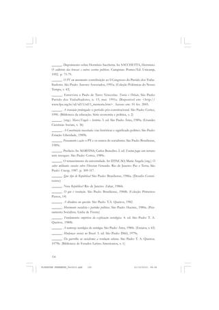 156
______. Depoimento sobre Hermínio Sacchetta. In: SACCHETTA, Hermínio.
O caldeirão das bruxas e outros escritos políticos. Campinas: Pontes/Ed. Unicamp,
1992. p. 75-79.
______. O PT em movimento: contribuição ao I Congresso do Partido dos Traba-
lhadores. São Paulo: Autores Associados, 1991a. (Coleção Polêmicas do Nosso
Tempo, v. 43)
______. Entrevista a Paulo de Tarso Venceslau. Teoria e Debate, São Paulo:
Partido dos Trabalhadores, n. 13, mar. 1991c. Disponível em: <http://
www.fpa.org.br/td/td13/td13_memoria.htm>. Acesso em: 10 fev. 2005.
______. A transição prolongada: o período pós-constitucional. São Paulo: Cortez,
1990. (Biblioteca da educação. Série economia e política, v. 2)
______. (org.). Marx/Engels – história. 3. ed. São Paulo: Ática, 1989a. (Grandes
Cientistas Sociais, v. 36)
______. A Constituição inacabada: vias históricas e significado político. São Paulo:
Estação Liberdade, 1989b.
______. Pensamento e ação: o PT e os rumos do socialismo. São Paulo: Brasiliense,
1989c.
______. Prefácio. In: MARTINS, Carlos Benedito. 2. ed. Ensino pago: um retrato
sem retoques. São Paulo: Cortez, 1989e.
______. O renascimento da universidade. In: D’INCAO, Maria Angela (org.). O
saber militante: ensaios sobre Florestan Fernandes. Rio de Janeiro: Paz e Terra; São
Paulo: Unesp, 1987. p. 309-317.
______. Que tipo de República? São Paulo: Brasiliense, 1986a. (Desafio Consti-
tuinte)
______. Nova República? Rio de Janeiro: Zahar, 1986b.
______. O que é revolução. São Paulo: Brasiliense, 1984b. (Coleção Primeiros
Passos, 14)
______. A ditadura em questão. São Paulo: T.A. Queiroz, 1982.
______. Movimento socialista e partidos políticos. São Paulo: Hucitec, 1980a. (Pen-
samento Socialista. Linha de Frente)
______. Fundamentos empíricos da explicação sociológica. 4. ed. São Paulo: T. A.
Queiroz, 1980b.
______. A natureza sociológica da sociologia. São Paulo: Ática, 1980c. (Ensaios, v. 65)
______. Mudanças sociais no Brasil. 3. ed. São Paulo: Difel, 1979a.
______. Da guerrilha ao socialismo: a revolução cubana. São Paulo: T. A. Queiroz,
1979b. (Biblioteca de Estudos Latino-Americanos, v. 1)
FLORESTAN FERNANDES_fev2010.pmd 21/10/2010, 08:08156
 