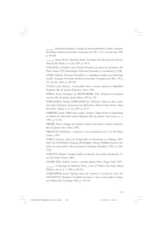 159
______. Florestan Fernandes: a criação de uma problemática. Estudos Avançados,
São Paulo: Instituto de Estudos Avançados da USP, v. 10, n. 26, jan.-abr. 1996.
p. 89-128.
______. Adeus. Revista Adusp, São Paulo: Associação dos Docentes da Universi-
dade de São Paulo, n. 4, out. 1995. p. 30-31.
COGGIOLA, Oswaldo (org.) Florestan Fernandes: em busca do socialismo. São
Paulo: Xamã, 1995. [Introdução: Florestan Fernandes e o socialismo, p. 9-28]
COHN, Gabriel. Florestan Fernandes e o radicalismo plebeu em Sociologia.
Estudos Avançados, São Paulo: Instituto de Estudos Avançados da USP, v. 19, n.
55, set.-dez. 2005. p. 245-250.
CUNHA, Luiz Antônio. A universidade crítica: o ensino superior na República
Populista. Rio de Janeiro: Francisco Alves, 1983.
FERGE, Zsusa. Educação. In: BOTTOMORE, Tom. Dicionário do pensamento
marxista. Rio de Janeiro: Jorge Zahar, 1993. p. 122.
FERNANDES, Heloísa; FERNANDES Jr., Florestan. Tudo na vida é sério,
mas nada é definitivo. Entrevista com Zilda Iokoi e Marcos Cripa. Revista Adusp,
São Paulo: Adusp, n. 4, out. 1995. p. 22-27.
FERREIRA, Jorge. URSS: mito, utopia e história. Tempo: Revista do Departamento
de História da Universidade Federal Fluminense, Rio de Janeiro: Sette Letras, n. 5,
1998. p. 75-103.
FREIRE, Paulo. Pedagogia da autonomia: saberes necessários à prática educativa.
Rio de Janeiro: Paz e Terra, 1996.
FRIGOTTO, Gaudêncio. A educação e a crise do capitalismo real. 3. ed. São Paulo:
Cortez, 1999.
FURET, François. Aléxis de Tocqueville: da democracia na América, 1835-
1840. In: CHÂTELET, François; DUHAMEL, Olivier; PISIER, Evelyne. Dici-
onário das obras políticas. Rio de Janeiro: Civilização Brasileira, 1993. p. 1222-
1236.
GADOTTI, Moacir. Concepção dialética da educação: um estudo introdutório. 14.
ed. São Paulo: Cortez, 2003.
GENRO Filho, Adelmo. Contra o socialismo legalista. Porto Alegre: Tchê, 1987.
______. A ideologia de Marilena Chauí. Teoria & Política, São Paulo: Brasil
Debates, ano 2, n. 7, 1985. p. 89-101.
GORENDER, Jacob. Epílogo para um romance à revelia do autor. In:
SACCHETTA, Hermínio. O caldeirão das bruxas e outros escritos políticos. Campi-
nas: Pontes/Ed, Unicamp, 1992. p. 153-156.
FLORESTAN FERNANDES_fev2010.pmd 21/10/2010, 08:08159
 