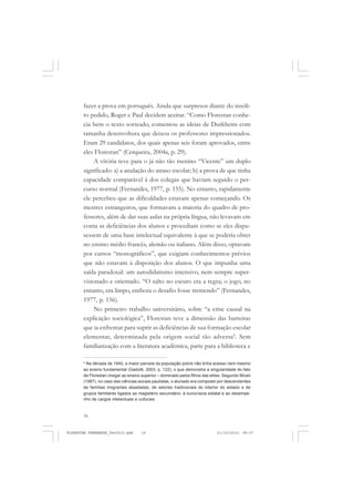 16
fazer a prova em português. Ainda que surpresos diante do insóli-
to pedido, Roger e Paul decidem aceitar. “Como Florestan conhe-
cia bem o texto sorteado, comentou as ideias de Durkheim com
tamanha desenvoltura que deixou os professores impressionados.
Eram 29 candidatos, dos quais apenas seis foram aprovados, entre
eles Florestan” (Cerqueira, 2004a, p. 29).
A vitória teve para o já não tão menino “Vicente” um duplo
significado: a) a anulação do atraso escolar; b) a prova de que tinha
capacidade comparável à dos colegas que haviam seguido o per-
curso normal (Fernandes, 1977, p. 155). No entanto, rapidamente
ele percebeu que as dificuldades estavam apenas começando. Os
mestres estrangeiros, que formavam a maioria do quadro de pro-
fessores, além de dar suas aulas na própria língua, não levavam em
conta as deficiências dos alunos e procediam como se eles dispu-
sessem de uma base intelectual equivalente à que se poderia obter
no ensino médio francês, alemão ou italiano. Além disso, optavam
por cursos “monográficos”, que exigiam conhecimentos prévios
que não estavam à disposição dos alunos. O que impunha uma
saída paradoxal: um autodidatismo intensivo, nem sempre super-
visionado e orientado. “O salto no escuro era a regra; o jogo, no
entanto, era limpo, embora o desafio fosse tremendo” (Fernandes,
1977, p. 156).
No primeiro trabalho universitário, sobre “a crise causal na
explicação sociológica”, Florestan teve a dimensão das barreiras
que ia enfrentar para suprir as deficiências de sua formação escolar
elementar, determinada pela origem social tão adversa4
. Sem
familiarização com a literatura acadêmica, parte para a biblioteca e
4
Na década de 1940, a maior parcela da população pobre não tinha acesso nem mesmo
ao ensino fundamental (Gadotti, 2003, p. 122), o que demonstra a singularidade do fato
de Florestan chegar ao ensino superior – dominado pelos filhos das elites. Segundo Miceli
(1987), no caso das ciências sociais paulistas, o alunado era composto por descendentes
de famílias imigrantes abastadas, de setores tradicionais do interior do estado e de
grupos familiares ligados ao magistério secundário, à burocracia estatal e ao desempe-
nho de cargos intelectuais e culturais.
FLORESTAN FERNANDES_fev2010.pmd 21/10/2010, 08:0716
 