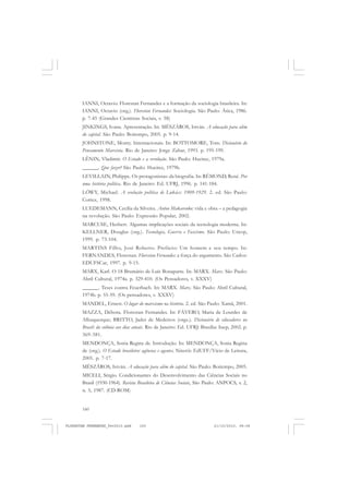 160
IANNI, Octavio. Florestan Fernandes e a formação da sociologia brasileira. In:
IANNI, Octavio (org.). Florestan Fernandes: Sociologia. São Paulo: Ática, 1986.
p. 7-45 (Grandes Cientistas Sociais, v. 58)
JINKINGS, Ivana. Apresentação. In: MÉSZÁROS, István. A educação para além
do capital. São Paulo: Boitempo, 2005. p. 9-14.
JOHNSTONE, Monty. Internacionais. In: BOTTOMORE, Tom. Dicionário do
Pensamento Marxista. Rio de Janeiro: Jorge Zahar, 1993. p. 195-199.
LÊNIN, Vladimir. O Estado e a revolução. São Paulo: Hucitec, 1979a.
______. Que fazer? São Paulo: Hucitec, 1979b.
LEVILLAIN, Philippe. Os protagonistas: da biografia. In: RÉMOND, René. Por
uma história política. Rio de Janeiro: Ed. UFRJ, 1996. p. 141-184.
LÖWY, Michael. A evolução política de Lukács: 1909-1929. 2. ed. São Paulo:
Cortez, 1998.
LUEDEMANN, Cecília da Silveira. Anton Makarenko: vida e obra – a pedagogia
na revolução. São Paulo: Expressão Popular, 2002.
MARCUSE, Herbert. Algumas implicações sociais da tecnologia moderna. In:
KELLNER, Douglas (org.). Tecnologia, Guerra e Fascismo. São Paulo: Unesp,
1999. p. 73-104.
MARTINS Filho, José Roberto. Prefácio: Um homem e seu tempo. In:
FERNANDES, Florestan. Florestan Fernandes: a força do argumento. São Carlos:
EDUFSCar, 1997. p. 9-15.
MARX, Karl. O 18 Brumário de Luís Bonaparte. In: MARX. Marx. São Paulo:
Abril Cultural, 1974a. p. 329-410. (Os Pensadores, v. XXXV)
______. Teses contra Feuerbach. In: MARX. Marx. São Paulo: Abril Cultural,
1974b. p. 55-59. (Os pensadores, v. XXXV)
MANDEL, Ernest. O lugar do marxismo na história. 2. ed. São Paulo: Xamã, 2001.
MAZZA, Débora. Florestan Fernandes. In: FÁVERO, Maria de Lourdes de
Albuquerque; BRITTO, Jader de Medeiros (orgs.). Dicionário de educadores no
Brasil: da colônia aos dias atuais. Rio de Janeiro: Ed. UFRJ: Brasília: Inep, 2002. p.
369-381.
MENDONÇA, Sonia Regina de. Introdução. In: MENDONÇA, Sonia Regina
de (org.). O Estado brasileiro: agências e agentes. Niterói: EdUFF/Vício de Leitura,
2005. p. 7-17.
MÉSZÁROS, István. A educação para além do capital. São Paulo: Boitempo, 2005.
MICELI, Sérgio. Condicionantes do Desenvolvimento das Ciências Sociais no
Brasil (1930-1964). Revista Brasileira de Ciências Sociais, São Paulo: ANPOCS, v. 2,
n. 5, 1987. (CD-ROM)
FLORESTAN FERNANDES_fev2010.pmd 21/10/2010, 08:08160
 