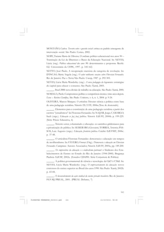 161
MONTAÑO, Carlos. Terceiro setor e questão social: crítica ao padrão emergente de
intervenção social. São Paulo: Cortez, 2002.
NERY, Tatiana Maria de Oliveira. O embate político-educacional nos anos 90 –
Tramitação da Lei de Diretrizes e Bases da Educação Nacional. In: NEVES,
Lúcia (org.). Política educacional dos anos 90: determinantes e propostas. Recife:
Ed. Universitária da UFPE, 1997. p. 145-162.
NETTO, José Paulo. A recuperação marxista da categoria de revolução. In:
D’INCAO, Maria Angela (org.). O saber militante: ensaios sobre Florestan Fernandes.
Rio de Janeiro: Paz e Terra/São Paulo: Unesp, 1987. p. 292-305.
NEVES, Lúcia Maria Wanderley (org.). A nova pedagogia da hegemonia: estratégias
do capital para educar o consenso. São Paulo: Xamã, 2005.
______. Brasil 2000: nova divisão de trabalho na educação. São Paulo: Xamã, 2000.
NOSELLA, Paolo. Compromisso político e competência técnica: vinte anos depois.
Eccos – Revista Científica, São Paulo: Uninove, v. 6, n. 1, 2004. p. 9-24.
OLIVEIRA, Marcos Marques. O articulista Florestan: ciência e política como base
de uma pedagogia socialista. Niterói: FE/UFF, 2006a.(Tese de doutorado)
______. Elementos para a constituição de uma pedagogia socialista a partir dos
escritos “jornalísticos” de Florestan Fernandes. In: NAJJAR, Jorge; CAMARGO,
Sueli (orgs.). Educação se faz (na) política. Niterói: EdUFF, 2006b. p. 199-229.
(Série Práxis Educativa, 6)
______. Terceiro setor, voluntariado e educação: os caminhos giddenianos para
a privatização do público. In: SEMERARO, Giovanni; TORRES, Ártemis; PAS-
SOS, Luiz Augusto (orgs.). Educação, fronteira política. Cuiabá: EdUFMT, 2006c.
p. 37-48.
______. O articulista Florestan Fernandes: democracia e educação em tempos
de neoliberalismo. In: FÁVERO, Osmar (Org.). Democracia e educação em Florestan
Fernandes. Campinas: Autores Associados; Niterói: EdUFF, 2005a, pp. 149-200.
______. Os empresários da educação e o sindicalismo patronal: o Sindicato dos Esta-
belecimentos de Ensino no Estado do Rio de Janeiro (1944-2000). Bragança
Paulista: EdUSF, 2002a. (Estudos CDAPH. Série Conjuntura & Política)
______. A política governamental de ciência e tecnologia: da C&T à CT&I. In:
NEVES, Lúcia Maria Wanderley (org.). O empresariamento da educação: novos
contornos do ensino superior no Brasil dos anos 1990. São Paulo: Xamã, 2002b.
p. 65-84.
______. O desenvolvimento da ação sindical do ensino privado brasileiro. Rio de Janeiro:
FGV-RJ/PREAL, 2001. (PREAL Debates, 7)
FLORESTAN FERNANDES_fev2010.pmd 21/10/2010, 08:08161
 