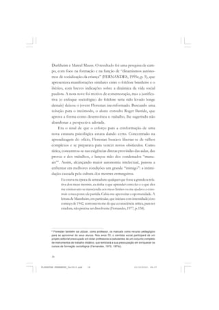 18
Durkheim e Marcel Mauss. O resultado foi uma pesquisa de cam-
po, com foco na formação e na função de “dinamismos autôno-
mos de socialização da criança” (FERNANDES, 1995c, p. 5), que
apresentava manifestações similares entre o folclore brasileiro e o
ibérico, com breves indicações sobre a dinâmica da vida social
paulista. A nota nove foi motivo de comemoração, mas a justifica-
tiva (o enfoque sociológico do folclore teria sido levado longe
demais) deixou o jovem Florestan inconformado. Buscando uma
solução para o incômodo, o aluno consulta Roger Bastide, que
aprova a forma como desenvolveu o trabalho, lhe sugerindo não
abandonar a perspectiva adotada.
Era o sinal de que o esforço para a conformação de uma
nova estatura psicológica estava dando certo. Concentrado na
aprendizagem do ofício, Florestan buscava libertar-se de velhos
complexos e se preparava para vencer novos obstáculos. Como
tática, concentrou-se nas exigências diretas provindas das aulas, das
provas e dos trabalhos, e lançou mão dos condenados “manu-
ais”6
. Assim, alcançando maior autonomia intelectual, passou a
enfrentar em melhores condições um grande “inimigo”: a intimi-
dação causada pela cultura dos mestres estrangeiros.
Eu estava na época da semeadura: qualquer que fosse a grandeza rela-
tiva dos meus mestres, eu tinha o que aprender com eles e o que eles
me ensinavam ou transcendia aos meus limites ou me ajudava a cons-
truir o meu ponto de partida. Cabia-me aproveitar a oportunidade. A
leitura de Mannheim, em particular, que iniciara com intensidade já no
começo de 1942, convencera-me de que a consciência crítica, para ser
criadora, não precisa ser dissolvente (Fernandes, 1977, p.158).
6
Florestan também vai utilizar, como professor, os manuais como recurso pedagógico
para se aproximar de seus alunos. Nos anos 70, o cientista social participará de um
projeto editorial preocupado em dotar professores e estudantes de um conjunto completo
de instrumentos de trabalho didático, que lembrará a sua preocupação em enriquecer os
cursos de formação sociológica (Fernandes, 1973; 1975c).
FLORESTAN FERNANDES_fev2010.pmd 21/10/2010, 08:0718
 