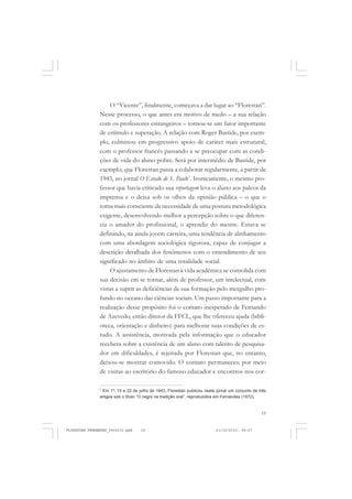 19
O “Vicente”, finalmente, começava a dar lugar ao “Florestan”.
Nesse processo, o que antes era motivo de medo – a sua relação
com os professores estrangeiros – tornou-se um fator importante
de estímulo e superação. A relação com Roger Bastide, por exem-
plo, culminou em progressivo apoio de caráter mais estrutural,
com o professor francês passando a se preocupar com as condi-
ções de vida do aluno pobre. Será por intermédio de Bastide, por
exemplo, que Florestan passa a colaborar regularmente, a partir de
1943, no jornal O Estado de S. Paulo7
. Ironicamente, o mesmo pro-
fessor que havia criticado sua reportagem leva o aluno aos palcos da
imprensa e o deixa sob os olhos da opinião pública – o que o
torna mais consciente da necessidade de uma postura metodológica
exigente, desenvolvendo melhor a percepção sobre o que diferen-
cia o amador do profissional, o aprendiz do mestre. Estava se
definindo, na ainda jovem carreira, uma tendência de alinhamento
com uma abordagem sociológica rigorosa, capaz de conjugar a
descrição detalhada dos fenômenos com o entendimento de seu
significado no âmbito de uma totalidade social.
O ajustamento de Florestan à vida acadêmica se consolida com
sua decisão em se tornar, além de professor, um intelectual, com
vistas a suprir as deficiências de sua formação pelo mergulho pro-
fundo no oceano das ciências sociais. Um passo importante para a
realização desse propósito foi o contato inesperado de Fernando
de Azevedo, então diretor da FFCL, que lhe ofereceu ajuda (bibli-
oteca, orientação e dinheiro) para melhorar suas condições de es-
tudo. A assistência, motivada pela informação que o educador
recebera sobre a existência de um aluno com talento de pesquisa-
dor em dificuldades, é rejeitada por Florestan que, no entanto,
deixou-se mostrar comovido. O contato permaneceu por meio
de visitas ao escritório do famoso educador e encontros nos cor-
7
Em 1º, 15 e 22 de julho de 1943, Florestan publicou neste jornal um conjunto de três
artigos sob o título “O negro na tradição oral”, reproduzidos em Fernandes (1972).
FLORESTAN FERNANDES_fev2010.pmd 21/10/2010, 08:0719
 