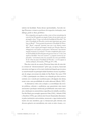 20
redores da faculdade. Numa dessas oportunidades, Azevedo ins-
tiga Florestan a tornar-se professor da respectiva instituição, num
diálogo, pode-se dizer, profético:
Ele se impunha com aquele ar nobre, como se fosse um príncipe da
corte de Luís XV guiando seu séquito. Então, ele me atraiu como um
protegido e disse: “O que você acha da Faculdade de Filosofia?” “Eu
acho a Faculdade de Filosofia a escola mais importante que temos
hoje no Brasil”. “Você gostaria de pertencer à Faculdade de Filoso-
fia?” “Bom”, respondi, “gostaria, mas esse é um objetivo muito
difícil”. Como aquele personagem tratado por Thomas Mann na
trilogia José e seus irmãos, eu procurava “aformosear” meu destino
naquele momento. E continuei: “É muito complicado abrir as por-
tas da Faculdade de Filosofia para uma pessoa como eu”. E ele, com
aquele ar decidido: “Isso nós veremos”. [...] aquele convite me sur-
preendeu – um homem como ele, acenando-me com a possibilida-
de de voltar-me para a Faculdade de Filosofia – e só fez aguçar as
minhas ambições. (Fernandes, 1995b, pp. 187 e 188).
Para dar conta de seu anseio, Florestan lança mão de uma táti-
ca comum de “aformoseamento” pelos que, na época, buscavam
encontrar um lugar ao sol no meio intelectual daquela que já estava
se transformando na principal cidade brasileira: investe na publica-
ção de artigos em jornais da cidade de São Paulo. Nos anos 1930
e 1940, a participação nos diários era cobiçada por dois motivos
centrais: era o veículo por excelência para a divulgação das ideias;
assim como uma possibilidade de renda adicional (Miceli, 1987).
As alternativas virão com a criação e a consolidação das revis-
tas políticas, culturais e acadêmicas, que garantiriam uma maior
autonomia à produção intelectual, possibilitando uma maior aten-
ção e dedicação às características específicas do trabalho científico.
Em São Paulo, por exemplo, aparecem Clima (1941), Anhembi (1950)
e Brasiliense (1955), que embora não fossem financiadas diretamen-
te pelas instituições universitárias, atestavam o vigor intelectual de
muitos de seus membros, que se destacavam pela sintonia com
diversos gêneros em ascendência, tais como as artes visuais, o ci-
FLORESTAN FERNANDES_fev2010.pmd 21/10/2010, 08:0720
 