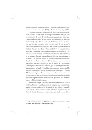 21
nema e, inclusive, as ciências sociais. Quanto às estritamente acadê-
micas, destacam-se Sociologia (1939) e a Revista de Antropologia (1954).
Florestan, atento aos mecanismos de funcionamento do merca-
do acadêmico, vai aproveitar muitas oportunidades de inserção, tan-
to em termos de busca de reconhecimento, quanto por preocupa-
ções de ordem material. Como registra o depoimento de Florestan
Fernandes Jr. (apud Oliveira, 2006a, p. 34), “foi por meio do jornalis-
mo que meu pai conseguiu sobreviver no início de sua carreira”,
escrevendo, ao mesmo tempo, para dois grandes jornais da capital
paulista: O Estado de S. Paulo e Folha da Manhã 8
– o que demonstra,
segundo Fernandes Jr., sua precoce capacidade de articulação: “es-
crevendo sobre literatura no primeiro jornal, como crítico literário;
e, no segundo, fazendo mais análises sociológicas, antropológicas e
políticas”. Um pequeno indício de seu reconhecimento ascendente,
detalhado por Antônio Candido (2001), virá num encontro com o
modernista Mário de Andrade, no final de janeiro de 1945, durante
o I Congresso Brasileiro de Escritores, que visava arregimentar inte-
lectuais contra o Estado Novo. Florestan, mais uma vez no papel de
repórter, encarregado de fazer a cobertura do evento para a Folha da
Manhã, tem a oportunidade de ser apresentado a um dos mais ex-
pressivos intelectuais modernistas brasileiros, que manifestou alegria
ao conhecer pessoalmente o articulista do qual tinha lido bons tra-
balhos publicados na imprensa.
Ao mesmo tempo em que Florestan despontava na crônica
paulista, Antonio Cândido, aluno mais antigo do curso de ciências
sociais, primeiro-assistente de Fernando de Azevedo na cadeira de
sociologia II, já se destacava como articulista, especialmente na
Folha da Manhã, além da sua participação na já citada revista Clima.
8
A Folha da Manhã, inaugurada em 1925, funde-se em 1960 com os jornais Folha da Noite
e Folha da Tarde para formar a atual Folha de S.Paulo.
FLORESTAN FERNANDES_fev2010.pmd 21/10/2010, 08:0721
 
