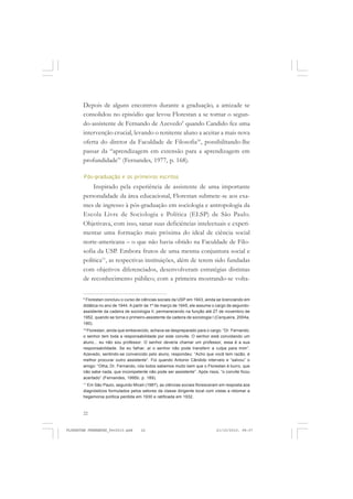 22
Depois de alguns encontros durante a graduação, a amizade se
consolidou no episódio que levou Florestan a se tornar o segun-
do-assistente de Fernando de Azevedo9
quando Candido fez uma
intervenção crucial, levando o renitente aluno a aceitar a mais nova
oferta do diretor da Faculdade de Filosofia10
, possibilitando-lhe
passar da “aprendizagem em extensão para a aprendizagem em
profundidade” (Fernandes, 1977, p. 168).
Pós-graduação e os primeiros escritos
Inspirado pela experiência de assistente de uma importante
personalidade da área educacional, Florestan submete-se aos exa-
mes de ingresso à pós-graduação em sociologia e antropologia da
Escola Livre de Sociologia e Política (ELSP) de São Paulo.
Objetivava, com isso, sanar suas deficiências intelectuais e experi-
mentar uma formação mais próxima do ideal de ciência social
norte-americana – o que não havia obtido na Faculdade de Filo-
sofia da USP. Embora frutos de uma mesma conjuntura social e
política11
, as respectivas instituições, além de terem sido fundadas
com objetivos diferenciados, desenvolveram estratégias distintas
de reconhecimento público; com a primeira mostrando-se volta-
9
Florestan concluiu o curso de ciências sociais da USP em 1943, ainda se licenciando em
didática no ano de 1944. A partir de 1º de março de 1945, ele assume o cargo de segundo-
assistente da cadeira de sociologia II, permanecendo na função até 27 de novembro de
1952, quando se torna o primeiro-assistente da cadeira de sociologia I (Cerqueira, 2004a,
180).
10
Florestan, ainda que embevecido, achava-se despreparado para o cargo: “Dr. Fernando,
o senhor tem toda a responsabilidade por este convite. O senhor está convidando um
aluno... eu não sou professor. O senhor deveria chamar um professor, essa é a sua
responsabilidade. Se eu falhar, aí o senhor não pode transferir a culpa para mim”.
Azevedo, sentindo-se convencido pelo aluno, respondeu: “Acho que você tem razão, é
melhor procurar outro assistente”. Foi quando Antonio Cândido interveio e “salvou” o
amigo: “Olha, Dr. Fernando, nós todos sabemos muito bem que o Florestan é burro, que
não sabe nada, que incompetente não pode ser assistente”. Após risos, “o convite ficou
acertado” (Fernandes, 1995b, p. 189).
11
Em São Paulo, segundo Miceli (1987), as ciências sociais floresceram em resposta aos
diagnósticos formulados pelos setores da classe dirigente local com vistas a retomar a
hegemonia política perdida em 1930 e ratificada em 1932.
FLORESTAN FERNANDES_fev2010.pmd 21/10/2010, 08:0722
 