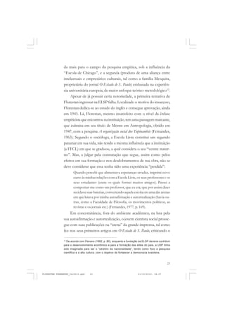 23
da mais para o campo da pesquisa empírica, sob a influência da
“Escola de Chicago”, e a segunda (produto de uma aliança entre
intelectuais e empresários culturais, tal como a família Mesquita,
proprietária do jornal O Estado de S. Paulo) embasada na experiên-
cia universitária europeia, de maior enfoque teórico-metodológico12
.
Apesar de já possuir certa notoriedade, a primeira tentativa de
Florestan ingressar na ELSP falha. Localizado o motivo do insucesso,
Florestan dedica-se ao estudo do inglês e consegue aprovação, ainda
em 1945. Lá, Florestan, mesmo insatisfeito com o nível da ênfase
empiricista que encontrou na instituição, tem uma passagem marcante,
que culmina em seu título de Mestre em Antropologia, obtido em
1947, com a pesquisa A organização social dos Tupinambás (Fernandes,
1963). Segundo o sociólogo, a Escola Livre constitui um segundo
patamar em sua vida, não tendo a mesma influência que a instituição
(a FFCL) em que se graduou, a qual considera o seu “ventre mater-
no”. Mas, a julgar pela constatação que segue, assim como pelos
efeitos em sua formação e nos desdobramentos de sua obra, não se
deve considerar que essa tenha sido uma experiência “perdida”:
Quando percebi que alimentava esperanças erradas, imprimi novo
curso às minhas relações com a Escola Livre, os seus professores e os
seus estudantes (entre os quais formei muitos amigos). Passei a
comportar-me como um professor, que eu era, que por assim dizer
reciclava suas baterias, convertendo aquela escola em uma das arenas
em que lutava por minha autoafirmação e autorrealização (havia ou-
tras, como a Faculdade de Filosofia, os movimentos políticos, as
revistas e os jornais etc.) (Fernandes, 1977, p. 169).
Em concomitância, fora do ambiente acadêmico, na luta pela
sua autoafirmação e autorrealização, o jovem cientista social prosse-
gue com suas publicações na “arena” da grande imprensa, tal como
fez nos seus primeiros artigos em O Estado de S. Paulo, criticando o
12
De acordo com Peirano (1992, p. 80), enquanto a fundação da ELSP deveria contribuir
para o desenvolvimento econômico e para a formação das elites do país, a USP tinha
sido imaginada para ser o “cérebro da nacionalidade”, tendo como foco a pesquisa
científica e a alta cultura, com o objetivo de fortalecer a democracia brasileira.
FLORESTAN FERNANDES_fev2010.pmd 21/10/2010, 08:0723
 