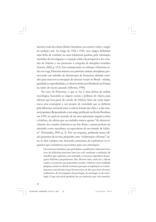 24
racismo cruel da cultura ibérico-brasileira, em escritos sobre o negro
na tradição oral. Ao longo de 1944 e 1945, seus artigos definiram
uma linha de combate na cena intelectual paulista, pela orientação
metódica da investigação e a rejeição crítica da perspectiva dos estu-
dos de folclore e sua pretensão à categoria de disciplina científica
(Garcia, 2002, p. 113). Em contraposição ao enfoque folclorista en-
tão em voga, Florestan iniciava seu primeiro embate disciplinar, pro-
movendo um trabalho de demarcação de fronteiras, abrindo cami-
nho para uma nova concepção de ciências sociais no Brasil – similar,
guardada as especificidades, ao desenvolvido por Durkheim na França
no início do século passado (Oliveira, 1999).
No caso de Florestan, o que se faz é uma defesa da análise
sociológica, buscando as origens sociais e políticas do objeto, para
afirmar que boa parte do estudo do folclore feito até então legiti-
mava uma concepção e um projeto de sociedade que se definem
pela diferença essencial entre a cultura letrada das elites e a das mas-
saspopulares.RespondendoaumartigopublicadonaRevistaBrasiliense,
em 1959, no qual era acusado de ter uma apreciação negativa sobre
o folclore, ele afirma que seu trabalho tratava apenas “do desenvol-
vimento dos estudos folclóricos em São Paulo e jamais poderia ser
encarado como sucedâneo ou equivalente de um tratado de folclo-
re” (Fernandes, 2003, p. 3). Em sua resposta, publicada numa edi-
ção posterior da revista, propunha uma “colaboração eficiente” en-
tre os dois campos, não deixando, entretanto, de estabelecer os re-
quisitos que considerava necessários para essa articulação:
Os escritores brasileiros que pretendem o qualificativo altamente hon-
roso de folclorista precisam fazer jus a ele, mediante a realização de
trabalhosqueexplorem,comseriedade,osrecursosespecíficosdapes-
quisa folclórica propriamente dita. Doutro lado, nada há a objetar
contra os escritores que pretendem estudar o folclore como realidade
psíquica,socialoucultural.Somente,paraqueasinspiraçõesseconcre-
tizassem, seria desejável que fizessem isso, de fato, por meio dos pro-
cedimentos de investigação da psicologia, da etnologia ou da socio-
logia. O que não pode perdurar são as confusões que vêm transfor-
FLORESTAN FERNANDES_fev2010.pmd 21/10/2010, 08:0724
 