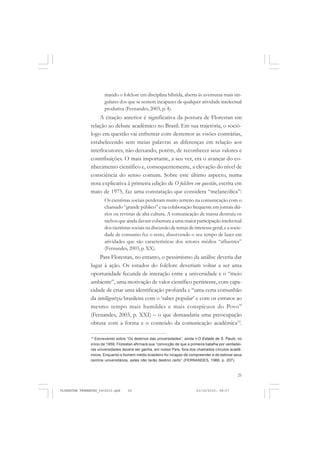 25
mando o folclore em disciplina híbrida, aberta às aventuras mais sin-
gulares dos que se sentem incapazes de qualquer atividade intelectual
produtiva (Fernandes, 2003, p. 4).
A citação anterior é significativa da postura de Florestan em
relação ao debate acadêmico no Brasil. Em sua trajetória, o soció-
logo em questão vai enfrentar com destemor as visões contrárias,
estabelecendo sem meias palavras as diferenças em relação aos
interlocutores, não deixando, porém, de reconhecer seus valores e
contribuições. O mais importante, a seu ver, era o avançar do co-
nhecimento científico e, consequentemente, a elevação do nível de
consciência do senso comum. Sobre este último aspecto, numa
nota explicativa à primeira edição de O folclore em questão, escrita em
maio de 1975, faz uma constatação que considera “melancólica”:
Os cientistas sociais perderam muito terreno na comunicação com o
chamado “grande público” e na colaboração frequente em jornais diá-
rios ou revistas de alta cultura. A comunicação de massa destruiu os
nichosqueaindadavamcoberturaaumamaiorparticipaçãointelectual
dos cientistas sociais na discussão de temas de interesse geral; e a socie-
dade de consumo fez o resto, absorvendo o seu tempo de lazer em
atividades que são características dos setores médios “afluentes”
(Fernandes, 2003, p. XX).
Para Florestan, no entanto, o pessimismo da análise deveria dar
lugar à ação. Os estudos do folclore deveriam voltar a ser uma
oportunidade fecunda de interação entre a universidade e o “meio
ambiente”, uma motivação de valor científico pertinente, com capa-
cidade de criar uma identificação profunda e “uma certa comunhão
da intelligentzia brasileira com o ‘saber popular’ e com os estratos ao
mesmo tempo mais humildes e mais conspícuos do Povo”
(Fernandes, 2003, p. XXI) – o que demandaria uma preocupação
obtusa com a forma e o conteúdo da comunicação acadêmica13
.
13
Escrevendo sobre “Os destinos das universidades”, ainda n’O Estado de S. Paulo, no
início de 1959, Florestan afirmará sua “convicção de que a primeira batalha por verdadei-
ras universidades deverá ser ganha, em nosso País, fora dos chamados círculos acadê-
micos. Enquanto o homem médio brasileiro for incapaz de compreender e de estimar seus
centros universitários, estes não terão destino certo” (FERNANDES, 1966, p. 207).
FLORESTAN FERNANDES_fev2010.pmd 21/10/2010, 08:0725
 