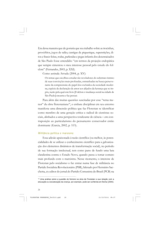 26
Era dessa maneira que ele gostaria que seu trabalho sobre as trocinhas,
provérbios, jogos de salão, cantigas de piquenique, superstições, di-
tos e frases feitas, rodas, parlendas e pegas infantis dos desenraizados
de São Paulo fosse entendido: “em termos da projeção endopática
que sempre cimentou o meu interesse pessoal pelo estudo do fol-
clore” (Fernandes, 2003, p. XXI).
Como assinala Arruda (2004, p. XV):
Os temas que escolheu estudar são reveladores do substrato íntimo
de suas convicções mais profundas, entranhadas na busca perseve-
rante da compreensão do papel dos excluídos da sociedade moder-
na, espécie de declaração de amor aos alijados da herança que se im-
pôs, razão pela qual este livro [Folclore e mudança social na cidade de
São Paulo] encanta e faz pensar.
Para além das muitas questões suscitadas por esse “tema me-
nor” da obra florestaniana14
, o embate disciplinar em seu entorno
manifesta uma dimensão política que faz Florestan se identificar
como membro de uma geração crítica e radical de cientistas so-
ciais, alinhados a uma perspectiva totalizante de ciência – em con-
traposição ao particularismo do pensamento conservador então
dominante (Garcia, 2002, p. 113).
Militância política e marxismo
Essa adesão apaixonada à razão científica (ou melhor, às poten-
cialidades de se utilizar o conhecimento científico para a galvaniza-
ção dos elementos dinâmicos de transformação social), no período
de sua formação intelectual, tem como pano de fundo uma luta
clandestina contra o Estado Novo, quando passa a tomar contato
mais profundo com o marxismo. Nesse momento, o interesse de
Florestan pelo socialismo o faz entrar numa fase de militância no
Partido Socialista Revolucionário (PSR), liderado por Hermínio Sac-
chetta, ex-editor do jornal do Partido Comunista do Brasil (PCB) na
14
Uma análise sobre a questão do folclore na obra de Florestan e sua relação com a
educação e a socialização da criança, por exemplo, pode ser conferida em Borba (2005).
FLORESTAN FERNANDES_fev2010.pmd 21/10/2010, 08:0726
 