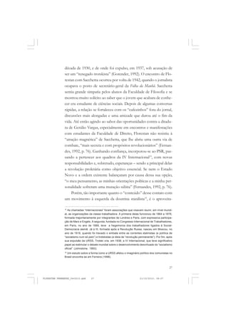 27
década de 1930, e de onde foi expulso, em 1937, sob acusação de
ser um “renegado trotskista” (Gorender, 1992). O encontro de Flo-
restan com Sacchetta ocorreu por volta de 1942, quando o jornalista
ocupava o posto de secretário-geral da Folha da Manhã. Sacchetta
sentia grande simpatia pelos alunos da Faculdade de Filosofia e se
mostrou muito solícito ao saber que o jovem que acabara de conhe-
cer era estudante de ciências sociais. Depois de algumas conversas
rápidas, a relação se fortaleceu com os “cafezinhos” fora do jornal,
discussões mais alongadas e uma amizade que durou até o fim da
vida. Até então agindo ao sabor das oportunidades contra a ditadu-
ra de Getúlio Vargas, especialmente em encontros e manifestações
com estudantes da Faculdade de Direito, Florestan não resistiu à
“atração magnética” de Sacchetta, que lhe abriu uma outra via de
combate, “mais secreta e com propósitos revolucionários” (Fernan-
des, 1992, p. 76). Ganhando confiança, incorporou-se ao PSR, pas-
sando a pertencer aos quadros da IV Internacional15
, com novas
responsabilidades e, sobretudo, esperanças – sendo a principal delas
a revolução proletária como objetivo essencial. Se nem o Estado
Novo e a ordem existente balançaram por causa dessa sua opção,
“o meu pensamento, as minhas orientações políticas e a minha per-
sonalidade sofreram uma mutação súbita” (Fernandes, 1992, p. 76).
Porém, tão importante quanto o “conteúdo” desse contato com
um movimento à esquerda da doutrina stanilista16
, é o aproveita-
15
As chamadas “Internacionais” foram associações que visavam reunir, em nível mundi-
al, as organizações da classe trabalhadora. A primeira delas funcionou de 1864 a 1876,
formada majoritariamente por integrantes de Londres e Paris, com expressiva participa-
ção de Marx e Engels. A segunda, fundada no Congresso Internacional de Trabalhadores,
em Paris, no ano de 1889, teve a hegemonia dos trabalhadores ligados à Social-
Democracia alemã. Já a III, formada após a Revolução Russa, nasceu em Moscou, no
ano de 1919, quando foi travado o embate entre as correntes stalinistas (a política de
“socialismo num só país”) e trotskistas (a ideia de “revolução permanente”). Por fim, após
sua expulsão da URSS, Trotski cria, em 1938, a IV Internacional, que teve significativo
papel ao estimular o debate mundial sobre o desenvolvimento desvirtuado do “socialismo
oficial” (Johnstone, 1993).
16
Um estudo sobre a forma como a URSS afetou o imaginário político dos comunistas no
Brasil encontra-se em Ferreira (1998).
FLORESTAN FERNANDES_fev2010.pmd 21/10/2010, 08:0727
 