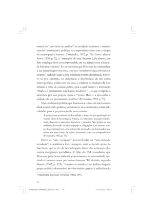 28
mento do “que havia de melhor” na atividade trotskista: o intenso
convívio intelectual e político, o compromisso ético com a utopia
da emancipação humana (Fernandes, 1992, p. 76). Como adverte
Löwy (1998, p. 22), a “‘recepção’ de uma doutrina é, ela mesma, um
fato social que deve ser compreendido em sua relação com a realida-
de histórica concreta”. E é dessa forma que Florestan dá continuidade
a sua aprendizagem marxista, com seu “socialismo vago, reformista e
utópico” cedendo lugar a uma militância política disciplinada. Envol-
ve-se, por exemplo, na elaboração e distribuição de um jornal
mimeografado, rodado em sua casa, e colabora na tradução da Con-
tribuição à crítica da economia política, para a qual escreve a introdução
“Marx e o pensamento sociológico moderno”17
– o que o impeliu a
descobrir por sua própria conta o “jovem Marx e a desvendar a
sedução do seu pensamento científico” (Fernandes, 1992, p. 77).
Mas a militância política, que funcionava como um microcosmo
ideal, envolvendo política, jornalismo e vida acadêmica, trazia difi-
culdades para a perpetuação de seus estudos.
Tornando-me assistente da Faculdade e aluno de pós-graduação da
Escola Livre de Sociologia e Política, eu enfrentava encargos intelec-
tuais, discentes e docentes dispersos e pesados. Não podia ser um
militante devotado a todos os papéis e obrigações e, ao mesmo tem-
po, logo entraram em cena as teses (de mestrado e de doutorado), que
iriam ser uma fonte de atrito constante com os companheiros
(Fernandes, 1992, p. 76).
Entre as “três vocações” desenvolvidas na “universidade
trotskista”, a acadêmica leva vantagem, com o devido apoio de
Sacchetta, que se fez de seu advogado diante das cobranças dos
outros integrantes partidários. O líder do PSR considerou que
Florestan poderia ser mais útil ao movimento na universidade, ser-
vindo à mesma causa por meios diversos. Tal decisão, segundo
Garcia (2002, p. 123), “tornava-se aceitável no âmbito daquele
grupo político-doutrinário revolucionário graças à radicalização
17
Republicada duas vezes: Fernandes (1995a; 1971).
FLORESTAN FERNANDES_fev2010.pmd 21/10/2010, 08:0728
 