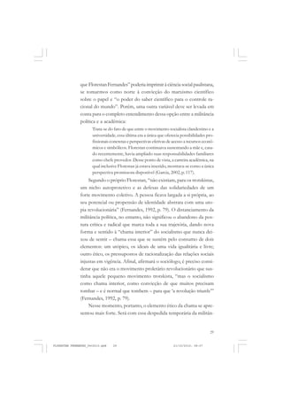 29
que Florestan Fernandes” poderia imprimir à ciência social paulistana,
se tomarmos como norte à convicção do marxismo científico
sobre o papel e “o poder do saber científico para o controle ra-
cional do mundo”. Porém, uma outra variável deve ser levada em
conta para o completo entendimento dessa opção entre a militância
política e a acadêmica:
Trata-se do fato de que entre o movimento socialista clandestino e a
universidade, essa última era a única que oferecia possibilidades pro-
fissionais concretas e perspectivas efetivas de acesso a recursos econô-
micos e simbólicos. Florestan continuava sustentando a mãe e, casa-
do recentemente, havia ampliado suas responsabilidades familiares
como chefe provedor. Desse ponto de vista, a carreira acadêmica, na
qual inclusive Florestan já estava inserido, mostrava-se como a única
perspectiva promissora disponível (Garcia, 2002, p. 117).
Segundo o próprio Florestan, “não existiam, para os trotskistas,
um nicho autoprotetivo e as defesas das solidariedades de um
forte movimento coletivo. A pessoa ficava largada a si própria, ao
seu potencial ou propensão de identidade abstrata com uma uto-
pia revolucionária” (Fernandes, 1992, p. 79). O distanciamento da
militância política, no entanto, não significou o abandono da pos-
tura crítica e radical que marca toda a sua trajetória, dando nova
forma e sentido à “chama interior” do socialismo que nunca dei-
xou de sentir – chama essa que se sustém pelo consumo de dois
elementos: um utópico, os ideais de uma vida igualitária e livre;
outro ético, os pressupostos de racionalização das relações sociais
injustas em vigência. Afinal, afirmará o sociólogo, é preciso consi-
derar que não era o movimento proletário revolucionário que sus-
tinha aquele pequeno movimento trotskista, “mas o socialismo
como chama interior, como convicção de que muitos precisam
tombar – e é normal que tombem – para que ‘a revolução triunfe’”
(Fernandes, 1992, p. 79).
Nesse momento, portanto, o elemento ético da chama se apre-
sentou mais forte. Será com essa despedida temporária da militân-
FLORESTAN FERNANDES_fev2010.pmd 21/10/2010, 08:0729
 