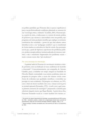 30
cia político-partidária que Florestan dará os passos significativos
para a sua profissionalização acadêmica, plantando as sementes de
sua “sociologia crítica e militante” (Candido, 2001). Florestan pas-
sa, a partir de então, a indicar para si o terreno da missão política
do professor, que encarava a universidade como um partido, cujo
programa está numa produção científica que explique as estruturas
constitutivas das sociedades – germe do que mais adiante vamos
identificar como a sua “pedagogia socialista”, que se manifestará
de forma madura no articulista do final do século. Sua presunção
era de que, a partir de hipóteses expositoras dos problemas políti-
cos, podem emergir políticas institucionalizadas de interesse sistê-
mico e não o tratamento fragmentário dos problemas sociais –
muito comum nesses dias “pós-modernos”.
Por uma sociologia de intervenção
A gradual saída de Florestan do movimento trotskista coinci-
de, portanto, com sua dedicação às teses acadêmicas de mestrado
e doutorado18
. Concomitantemente, em companhia de Antonio
Cândido, passa a trabalhar em tempo integral na Faculdade de
Filosofia. Dando continuidade à sua carreira acadêmica, inicia um
programa de pesquisa sobre a teoria das ciências sociais como
forma de evidenciar suas qualidades científicas e consolidar seu
prestígio no meio acadêmico. Tal pesquisa vai culminar, em 1951,
com o título de doutor recebido com a tese A função social da guerra
na sociedade tupinambá (Fernandes, 1970) – trunfo com o qual torna-
se primeiro-assistente de sociologia I19
, preparando o caminho para
substituir ninguém menos que Roger Bastide. A partir dessa obra,
Florestan Fernandes revela-se o maior herdeiro dos mestres es-
18
De acordo com alguns depoimentos do sociólogo, sua saída definitiva do PSR ocorreu
em 1952 – mantendo, portanto, contato com a organização durante todo o período de
doutoramento, ainda que com diminuta atividade militante (Coggiola, 1995, p. 14).
19
Nessa condição, Florestan vai trabalhar de 27 de novembro de 1952 a 31 de dezembro
de 1954.
FLORESTAN FERNANDES_fev2010.pmd 21/10/2010, 08:0730
 