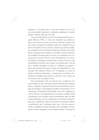 31
trangeiros, o “‘produto puro’ e mais bem acabado do novo sis-
tema de produção intelectual e acadêmico implantado na capital
paulista” (Garcia, 2002, pp. 125-126).
Uma das características centrais da sociologia de Florestan, se-
gundo Martins (1998), é a busca das mediações que definem a
riqueza dos processos sociais e do processo histórico, sempre com
base numa concepção da realidade social como totalidade. Seu ob-
jetivo é descobrir os nexos visíveis e invisíveis que tecem a realida-
de, resultando numa sociologia da dinâmica social que tenta iden-
tificar os bloqueios que impedem ou retardam o desenvolvimento
da sociedade. Florestan pode, com isso, ser considerado um “so-
ciólogo do reencontro” por ter como meta diminuir ou, se possí-
vel, eliminar a defasagem existente entre o homem concreto e suas
possibilidades históricas. Seus estudos vão apontar para o fato de
que a verdade sociológica só pode ser a daqueles que pagam o
preço pelo desencontro entre as forças de modernização e con-
servação. Para Martins (1998, p. 31) “a biografia (e a obra) do
professor Florestan Fernandes é a história dos sem-história. É a
história da emergência dos pobres na história, como sujeitos de
seu destino, com seu próprio nome”.
Essas constatações estão em sintonia com a avaliação de An-
tonio Cândido de que a formação marxista de Florestan, ainda que
lenta e compósita, é responsável pela sua fusão harmoniosa entre o
rigor da sociologia e uma perspectiva política-revolucionária. O “rio
subterrâneo” do marxismo, funcionando como uma “tendência re-
cessiva”, liberou-o do dogmatismo do movimento socialista oficial
e possibilitou uma formação teórica diversificada, capaz de lidar
competentemente com uma ampla gama de orientações metodoló-
gicas, que o amadureceu tanto como cientista social quanto militan-
te, produzindo uma “sociologia crítica” que o leva não apenas a
estudar a realidade de forma sistemática, mas a preparar os instru-
mentos teóricos adequados à sua profunda mutação. “Creio que ele
FLORESTAN FERNANDES_fev2010.pmd 21/10/2010, 08:0731
 