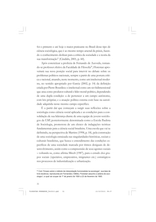 32
foi o primeiro e até hoje o maior praticante no Brasil desse tipo de
ciência sociológica, que é ao mesmo tempo arsenal da práxis, fazen-
do o conhecimento deslizar para a crítica da sociedade e a teoria da
sua transformação” (Cândido, 2001, p. 60).
Após concretizar a profecia de Fernando de Azevedo, tornan-
do-se professor efetivo da Faculdade de Filosofia20
, Florestan apro-
veitará sua nova posição social para intervir no debate sobre os
problemas políticos nacionais, sempre a partir de uma postura críti-
ca e racional, atuando, neste momento, como um intelectual moder-
no, no sentido apropriado por Garcia (2002, p. 14) da definição
criada por Pierre Bourdieu: o intelectual como um ser bidimensional
que atua como produtor cultural e líder moral-político, dependendo
de uma dupla condição: a de pertencer a um campo autônomo,
com leis próprias; e a atuação política externa com base na autori-
dade adquirida nesse mesmo campo específico.
É a partir daí que começam a surgir suas reflexões sobre a
sociologia como ciência social aplicada e as condições para a con-
solidação de sua liderança diante de uma equipe de jovens sociólo-
gos da USP, posteriormente denominada como a Escola Paulista
de Sociologia, promotora de um elenco de indagações teóricas
fundamentais para a ciência social brasileira. Uma escola que vai se
definindo, na perspectiva de Martins (1998, p. 18), pela construção
de uma sociologia enraizada nas singularidades históricas, sociais e
culturais brasileiras, que busca o entendimento das condições es-
pecíficas de uma sociedade marcada por ritmos desiguais de de-
senvolvimento, assim como a compreensão de seus agentes sociais
– voltando-se, como afirma Miceli (1987), para o estudo dos gru-
pos sociais (operários, empresários, imigrantes etc.) estratégicos
nos processos de industrialização e urbanização.
20
Com “Ensaio sobre o método de interpretação funcionalista na sociologia”, sua tese de
livre-docência, reproduzida em Fernandes (1980b), Florestan assume a cadeira de soci-
ologia I, a qual vai ocupar de 1º de janeiro de 1954 a 23 de fevereiro de 1965.
FLORESTAN FERNANDES_fev2010.pmd 21/10/2010, 08:0732
 