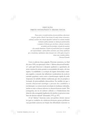 35
EDUCAÇÃO:
OBJETO SOCIOLÓGICO E DILEMA SOCIAL
Poucos países, no mundo moderno, possuem problemas educacionais
tão graves quanto o Brasil. Como herança do antigo sistema escravocrata e
senhorial, recebemos uma situação dependente inalterável na economia mundial,
instituições políticas fundadas na dominação patrimonialista
e concepções de liderança que convertiam a educação sistemática
em símbolo social dos privilégios e do poder dos membros
e das camadas dominantes. O fardo era pesado demais para ser conduzido
com responsabilidade e espírito público construtivo, num sistema republicano
que se transformou, rapidamente, numa transação com o velho regime, do qual se
tornou mero sucedâneo político.
Florestan Fernandes
Com as palavras dessa epígrafe, Florestan anunciava, no final
dos anos 1950, sua apreciação sobre o “dilema educacional brasilei-
ro”, pela qual observava o desajuste qualitativo e quantitativo de
nosso sistema de ensino perante as necessidades da nação e de suas
regiões. A estabilidade e a evolução do regime democrático estari-
am exigindo a extensão das influências socializadoras da escola às
camadas populares, assim como a transformação rápida do estilo
inoperante do trabalho didático tradicional, que não era propício à
formação de personalidades democráticas. Na medida em que o
sistema educacional restringia a procura dos candidatos à
escolarização e se tornava inerte em relação às mudanças solicitadas,
incluía-se entre os fatores adversos ao desenvolvimento social. “Por
conseguinte, em vez de acelerar a difusão e o fortalecimento dos
ideais de vida, consagradas legalmente, ele interfere no processo como
fator de demora cultural” (Fernandes, 1971, p. 197).
O tal “dilema” funciona como um perfeito círculo vicioso
no qual as condições de subdesenvolvimento geram problemas
cuja gravidade aumenta em função das dificuldades materiais ou
FLORESTAN FERNANDES_fev2010.pmd 21/10/2010, 08:0735
 