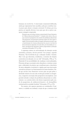 36
humanas em resolvê-los. A intervenção conjuntural deliberada,
ainda que topicamente bem-sucedida, acaba por contribuir mui-
to pouco para alterar a situação estrutural. O esforço, por isso,
precisa ser repetido diversas vezes para que não se perca a pe-
quena vantagem conquistada.
Pensamos que este esboço remata a caracterização do que chamamos
de “dilema educacional brasileiro”. A relação entre meios e fins, no
que concerne às perspectivas de controle dos problemas educacionais
mais prementes, não prenuncia nenhuma espécie de êxito seguro e
rápido. Tal circunstância indica, de ângulo inteiramente positivo, que
a transformação do sistema educacional de um povo em fator de
desenvolvimento depende, de modo direto, da intensidade, do vo-
lume e da direção das esperanças coletivas, depositadas na educação
sistemática (Fernandes, 1971, p. 198).
A esperança coletiva na universalização da educação escolar
sistemática, portanto, deveria persistir. Isso porque, segundo
Florestan, “não há dúvida de que a educação modela o homem.
Mas é este que determina, socialmente, a extensão das funções
construtivas da educação em sua vida” (Fernandes, 1966, p. 71).
Mantendo fé nas possibilidades das mudanças sociais planejadas,
Florestan advoga a associação entre educadores e cientistas sociais
para a elaboração de projetos que contribuam para a descoberta
de meios adequados, econômicos e rápidos para uma intervenção
racional na estrutura e no funcionamento do ensino brasileiro. Ain-
da que envolva ônus financeiros severos para um país pobre e
destituído inclusive de uma rede escolar para atender às emergên-
cias, a respectiva associação abre perspectivas encorajadoras, “por
permitir articular a solução dos problemas educacionais ao conhe-
cimento e ao controle efetivo dos fatores responsáveis pelo esta-
do de pauperismo, de subdesenvolvimento e de desequilíbrio
institucional da sociedade brasileira” (Fernandes, 1971, p. 193).
No entanto, três aspectos precisam ser considerados. O pri-
meiro é o cuidado em combater a noção de que o cientista social
FLORESTAN FERNANDES_fev2010.pmd 21/10/2010, 08:0736
 