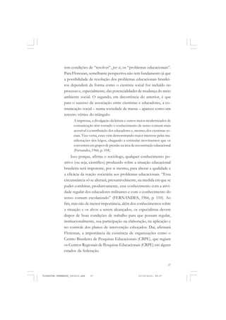 37
tem condições de “resolver”, per si, os “problemas educacionais”.
Para Florestan, semelhante perspectiva não tem fundamento já que
a possibilidade de resolução dos problemas educacionais brasilei-
ros dependerá da forma como o cientista social for incluído no
processo e, especialmente, das potencialidades de mudança do meio
ambiente social. O segundo, em decorrência do anterior, é que
para o sucesso da associação entre cientistas e educadores, a co-
municação social – numa sociedade de massa – aparece como um
terceiro vértice do triângulo:
A imprensa, a divulgação da leitura e outros meios modernizados de
comunicação têm tornado o conhecimento de senso comum mais
acessível à contribuição dos educadores e, mesmo, dos cientistas so-
ciais. Vice-versa, estes vêm demonstrando maior interesse pelas ma-
nifestações dos leigos, chegando a estimular movimentos que os
convertem em grupos de pressão na área de reconstrução educacional
(Fernandes, 1966, p. 104).
Isso porque, afirma o sociólogo, qualquer conhecimento po-
sitivo (ou seja, científico) produzido sobre a situação educacional
brasileira será impotente, por si mesmo, para alterar a qualidade e
a eficácia da reação societária aos problemas educacionais. “Essa
circunstância só se alterará, presumivelmente, na medida em que se
puder combinar, produtivamente, esse conhecimento com a ativi-
dade regular dos educadores militantes e com o conhecimento do
senso comum escolarizado” (FERNANDES, 1966, p. 110). Ao
fim, mas não de menor importância, além dos conhecimentos sobre
a situação e os alvos a serem alcançados, os especialistas devem
dispor de boas condições de trabalho para que possam regular,
institucionalmente, sua participação na elaboração, na aplicação e
no controle dos planos de intervenção esboçados. Daí, afirmará
Florestan, a importância da existência de organizações como o
Centro Brasileiro de Pesquisas Educacionais (CBPE), que regiam
os Centros Regionais de Pesquisas Educacionais (CRPE) em alguns
estados da federação.
FLORESTAN FERNANDES_fev2010.pmd 21/10/2010, 08:0737
 