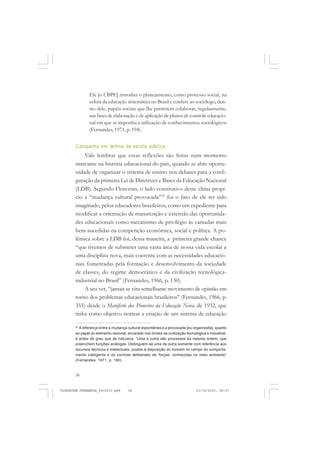 38
Ele [o CBPE] introduz o planejamento, como processo social, na
esfera da educação sistemática no Brasil e confere ao sociólogo, den-
tro dele, papéis sociais que lhe permitem colaborar, regularmente,
nas fases de elaboração e de aplicação de planos de controle educacio-
nal em que se imponha a utilização de conhecimentos sociológicos
(Fernandes, 1971, p. 194).
Campanha em defesa da escola pública
Vale lembrar que essas reflexões são feitas num momento
marcante na história educacional do país, quando se abre oportu-
nidade de organizar o sistema de ensino nos debates para a confi-
guração da primeira Lei de Diretrizes e Bases da Educação Nacional
(LDB). Segundo Florestan, o lado construtivo deste clima propí-
cio à “mudança cultural provocada”23
foi o fato de ele ter sido
imaginado, pelos educadores brasileiros, como um expediente para
modificar a orientação de manutenção e extensão das oportunida-
des educacionais como mecanismo de privilégio às camadas mais
bem-sucedidas na competição econômica, social e política. A po-
lêmica sobre a LDB foi, dessa maneira, a primeira grande chance
“que tivemos de submeter uma vasta área de nossa vida escolar a
uma disciplina nova, mais coerente com as necessidades educacio-
nais fomentadas pela formação e desenvolvimento da sociedade
de classes, do regime democrático e da civilização tecnológica-
industrial no Brasil” (Fernandes, 1966, p. 130).
A seu ver, “jamais se vira semelhante movimento de opinião em
torno dos problemas educacionais brasileiros” (Fernandes, 1966, p.
355) desde o Manifesto dos Pioneiros da Educação Nova, de 1932, que
tinha como objetivo nortear a criação de um sistema de educação
23
A diferença entre a mudança cultural espontânea e a provocada [ou organizada], quanto
ao papel do elemento racional, encarado nos limites da civilização tecnológica e industrial,
é antes de grau que de natureza. “Uma e outra são processos da mesma ordem, que
preenchem funções análogas. Distinguem-se uma da outra somente com referência aos
recursos técnicos e intelectuais, postos à disposição do homem no campo do comporta-
mento inteligente e do controle deliberado de ‘forças’ conhecidas no meio ambiente”
(Fernandes, 1971, p. 190).
FLORESTAN FERNANDES_fev2010.pmd 21/10/2010, 08:0738
 