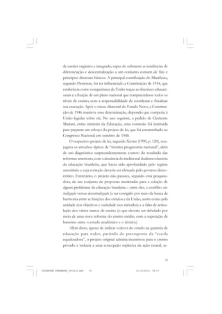 39
de caráter orgânico e integrado, capaz de submeter as tendências de
diferenciação e descentralização a um conjunto comum de fins e
princípios diretores básicos. A principal contribuição do Manifesto,
segundo Florestan, foi ter influenciado a Constituição de 1934, que
estabelecia como competência da União traçar as diretrizes educaci-
onais e a fixação de um plano nacional que compreendesse todos os
níveis de ensino, com a responsabilidade de coordenar e fiscalizar
sua execução. Após o vácuo ditatorial do Estado Novo, a Constitui-
ção de 1946 manteve essa determinação, dispondo que competia à
União legislar sobre ela. No ano seguinte, a pedido de Clemente
Mariani, então ministro da Educação, uma comissão foi instituída
para preparar um esboço do projeto de lei, que foi encaminhado ao
Congresso Nacional em outubro de 1948.
O respectivo projeto de lei, segundo Xavier (1990, p. 120), con-
jugava os arroubos típicos da “retórica progressista nacional”, além
de um diagnóstico surpreendentemente correto do resultado das
reformas anteriores, com a denúncia do tradicional dualismo classista
da educação brasileira, que havia sido aprofundado pelo regime
autoritário e cuja correção deveria ser efetuada pelo governo demo-
crático. Entretanto, o projeto não passava, segundo essa pesquisa-
dora, de um conjunto de propostas moderadas para a solução de
alguns problemas da educação brasileira – entre eles, o conflito cen-
tralização versus descentralização (a ser corrigido por meio da busca de
harmonia entre as funções dos estados e da União, assim como pela
unidade nos objetivos e variedade nos métodos) e a falta de articu-
lação dos vários ramos de ensino (o que deveria ser debelado por
meio de uma nova reforma do ensino médio, com a superação de
barreiras entre o estudo acadêmico e o técnico).
Além disso, apesar de indicar o dever do estado na garantia de
educação para todos, partindo do pressuposto da “escola
equalizadora”, o projeto original admitia incentivos para o ensino
privado e induzia a uma concepção supletiva da ação estatal, re-
FLORESTAN FERNANDES_fev2010.pmd 21/10/2010, 08:0739
 