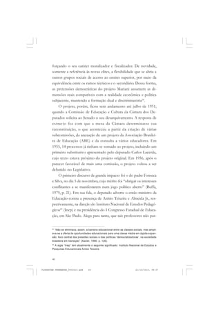 40
forçando o seu caráter moralizador e fiscalizador. De novidade,
somente a referência às novas elites, a flexibilidade que se abria a
outros grupos sociais de acesso ao ensino superior, por meio da
equivalência entre os ramos técnicos e o secundário. Dessa forma,
as pretensões democráticas do projeto Mariani assumem as di-
mensões reais compatíveis com a realidade econômica e política
subjacente, mantendo a formação dual e discriminatória24
.
O projeto, porém, ficou sem andamento até julho de 1951,
quando a Comissão de Educação e Cultura da Câmara dos De-
putados solicita ao Senado o seu desarquivamento. A resposta de
extravio fez com que a mesa da Câmara determinasse sua
reconstituição, o que aconteceu a partir da criação de várias
subcomissões, da anexação de um projeto da Associação Brasilei-
ra de Educação (ABE) e da consulta a vários educadores. Em
1955, 14 processos já tinham se somado ao projeto, incluindo um
primeiro substitutivo apresentado pelo deputado Carlos Lacerda,
cujo texto estava próximo do projeto original. Em 1956, após o
parecer favorável de mais uma comissão, o projeto voltou a ser
debatido no Legislativo.
O primeiro discurso de grande impacto foi o do padre Fonseca
e Silva, no dia 5 de novembro, cujo mérito foi “obrigar os interesses
conflitantes a se manifestarem num jogo político aberto” (Buffa,
1979, p. 21). Em sua fala, o deputado adverte o então ministro da
Educação contra a presença de Anísio Teixeira e Almeida Jr., res-
pectivamente, na direção do Instituto Nacional de Estudos Pedagó-
gicos25
(Inep) e na presidência do I Congresso Estadual de Educa-
ção, em São Paulo. Alega para tanto, que tais professores não pas-
24
“Não se eliminava, assim, a barreira educacional entre as classes sociais, mas ampli-
ava-se a oferta de oportunidades educacionais para uma classe média em rápida expan-
são, foco central das pressões sociais e das políticas ‘democratizadoras’, na sociedade
brasileira em transição” (Xavier, 1990, p. 126).
25
A sigla “Inep” tem atualmente o seguinte significado: Instituto Nacional de Estudos e
Pesquisas Educacionais Anísio Teixeira.
FLORESTAN FERNANDES_fev2010.pmd 21/10/2010, 08:0740
 
