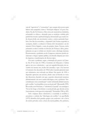 41
sam de “agnósticos” e “comunistas”, que ocupam altos postos para
liderar uma campanha contra a “formação religiosa” do povo bra-
sileiro. No dia 10, Fonseca e Silva envia um memorial ao ministério,
reforçando as críticas e alertando para as restrições sofridas pelo
patrimônio moral e espiritual da Igreja, denunciando que estaria sen-
do desenvolvido um movimento contra o ensino particular brasi-
leiro. Em fins de novembro, o deputado Luís Vianna responde às
acusações, dando a conhecer à Câmara dois documentos: um do
ministro Clóvis Salgado e outro do próprio Anísio Teixeira, todos
refutando as ideias contidas no discurso de Fonseca e Silva, princi-
palmente no que se referia aos vínculos com a ideologia marxista.
Posteriormente, a polêmica sai do Congresso, atravessa círculos in-
telectuais e chega à opinião pública, envolvendo disputas por meio
da imprensa e manifestações de diversos tipos.
Em meio à polêmica, segue a tramitação do projeto na Câma-
ra. Em 29 de maio de 1958, a Comissão de Educação e Cultura
aprova um novo substitutivo – que em segunda discussão, em no-
vembro do mesmo ano, recebe três emendas, o que o faz retornar
à Comissão. Em dezembro de 1958, Carlos Lacerda apresenta mais
um substitutivo, não colocado em debate. Em janeiro de 1959, o
deputado apresenta um terceiro, dando uma reviravolta no reino
das discussões, fazendo com que a questão educacional assumisse
definitivamente um novo caráter ideológico, com a polêmica “des-
centralização versus centralização” sendo substituída definitivamente
pelo conflito “escola pública versus escola privada” (Romanelli, 1999).
De acordo com Florestan, o “substitutivo Lacerda” era estratégico:
“levou tão longe o favoritismo à escola privada, que deveria servir,
forçosamente, como peça de composição” (Fernandes, 1966, p. 425).
Sob o impacto desse substitutivo, a sociedade se mobiliza e
recrudesce o embate das “ideologias em conflito”, no qual Buffa
(1979) identifica dois grandes grupos em confronto: um a favor
do ensino privado; outro a favor da escola pública. No primeiro,
FLORESTAN FERNANDES_fev2010.pmd 21/10/2010, 08:0741
 