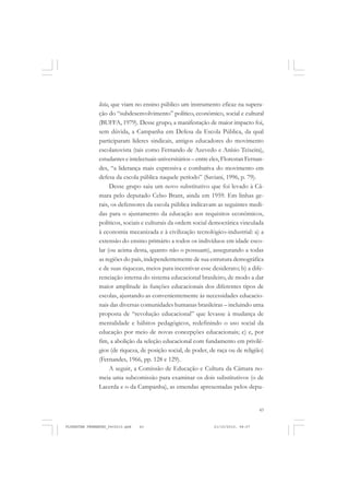 43
lista, que viam no ensino público um instrumento eficaz na supera-
ção do “subdesenvolvimento” político, econômico, social e cultural
(BUFFA, 1979). Desse grupo, a manifestação de maior impacto foi,
sem dúvida, a Campanha em Defesa da Escola Pública, da qual
participaram líderes sindicais, antigos educadores do movimento
escolanovista (tais como Fernando de Azevedo e Anísio Teixeira),
estudantes e intelectuais universitários – entre eles, Florestan Fernan-
des, “a liderança mais expressiva e combativa do movimento em
defesa da escola pública naquele período” (Saviani, 1996, p. 79).
Desse grupo saiu um novo substitutivo que foi levado à Câ-
mara pelo deputado Celso Brant, ainda em 1959. Em linhas ge-
rais, os defensores da escola pública indicavam as seguintes medi-
das para o ajustamento da educação aos requisitos econômicos,
políticos, sociais e culturais da ordem social democrática vinculada
à economia mecanizada e à civilização tecnológico-industrial: a) a
extensão do ensino primário a todos os indivíduos em idade esco-
lar (ou acima desta, quanto não o possuam), assegurando a todas
as regiões do país, independentemente de sua estrutura demográfica
e de suas riquezas, meios para incentivar esse desiderato; b) a dife-
renciação interna do sistema educacional brasileiro, de modo a dar
maior amplitude às funções educacionais dos diferentes tipos de
escolas, ajustando-as convenientemente às necessidades educacio-
nais das diversas comunidades humanas brasileiras – incluindo uma
proposta de “revolução educacional” que levasse à mudança de
mentalidade e hábitos pedagógicos, redefinindo o uso social da
educação por meio de novas concepções educacionais; c) e, por
fim, a abolição da seleção educacional com fundamento em privilé-
gios (de riqueza, de posição social, de poder, de raça ou de religião)
(Fernandes, 1966, pp. 128 e 129).
A seguir, a Comissão de Educação e Cultura da Câmara no-
meia uma subcomissão para examinar os dois substitutivos (o de
Lacerda e o da Campanha), as emendas apresentadas pelos depu-
FLORESTAN FERNANDES_fev2010.pmd 21/10/2010, 08:0743
 