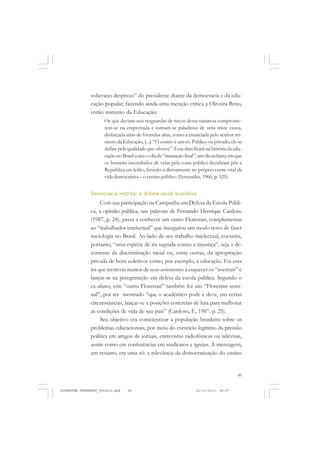 45
soberano desprezo” do presidente diante da democracia e da edu-
cação popular, fazendo ainda uma menção crítica a Oliveira Brito,
então ministro da Educação:
Os que deviam nos resguardar de riscos dessa natureza comprome-
tem-se na empreitada e tornam-se paladinos de uma triste causa,
disfarçada atrás de fórmulas altas, como a enunciada pelo senhor mi-
nistro da Educação, [...]: “O ensino é um só. Público ou privado,ele se
define pela qualidade que oferece”. Essa data ficará na história da edu-
caçãonoBrasilcomoodiada“transaçãofinal”,umdianefasto, emque
os homens incumbidos de velar pela coisa pública decidiram pôr a
República em leilão, ferindo-a diretamente no próprio cerne vital da
vida democrática – o ensino público (Fernandes, 1966, p. 525).
Democracia restrita: o dilema social brasileiro
Com sua participação na Campanha em Defesa da Escola Públi-
ca, a opinião pública, nas palavras de Fernando Henrique Cardoso
(1987, p. 24), passa a conhecer um outro Florestan, complementar
ao “trabalhador intelectual” que inaugurou um modo novo de fazer
sociologia no Brasil. Ao lado de seu trabalho intelectual, coexistia,
portanto, “uma espécie de ira sagrada contra a injustiça”, seja a de-
corrente da discriminação racial ou, entre outras, da apropriação
privada de bens coletivos como, por exemplo, a educação. Foi essa
ira que motivou muitos de seus assistentes a esquecer os “aventais” e
lançar-se na peregrinação em defesa da escola pública. Segundo o
ex-aluno, este “outro Florestan” também foi um “Florestan semi-
nal”, por ter mostrado “que o acadêmico pode e deve, em certas
circunstâncias, lançar-se a posições concretas de luta para melhorar
as condições de vida de seu país” (Cardoso, F., 1987, p. 25).
Seu objetivo era conscientizar a população brasileira sobre os
problemas educacionais, por meio do exercício legítimo da pressão
política em artigos de jornais, entrevistas radiofônicas ou televisas,
assim como em conferências em sindicatos e igrejas. A mensagem,
em resumo, era uma só: a relevância da democratização do ensino
FLORESTAN FERNANDES_fev2010.pmd 21/10/2010, 08:0745
 