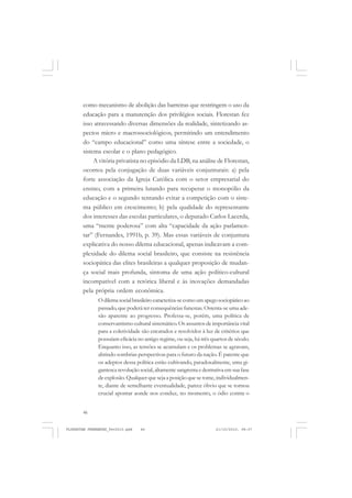 46
como mecanismo de abolição das barreiras que restringem o uso da
educação para a manutenção dos privilégios sociais. Florestan fez
isso atravessando diversas dimensões da realidade, sintetizando as-
pectos micro e macrossociológicos, permitindo um entendimento
do “campo educacional” como uma síntese entre a sociedade, o
sistema escolar e o plano pedagógico.
A vitória privatista no episódio da LDB, na análise de Florestan,
ocorreu pela conjugação de duas variáveis conjunturais: a) pela
forte associação da Igreja Católica com o setor empresarial do
ensino, com a primeira lutando para recuperar o monopólio da
educação e o segundo tentando evitar a competição com o siste-
ma público em crescimento; b) pela qualidade do representante
dos interesses das escolas particulares, o deputado Carlos Lacerda,
uma “mente poderosa” com alta “capacidade da ação parlamen-
tar” (Fernandes, 1991b, p. 39). Mas essas variáveis de conjuntura
explicativa do nosso dilema educacional, apenas indicavam a com-
plexidade do dilema social brasileiro, que consiste na resistência
sociopática das elites brasileiras a qualquer proposição de mudan-
ça social mais profunda, sintoma de uma ação político-cultural
incompatível com a retórica liberal e às inovações demandadas
pela própria ordem econômica.
Odilemasocialbrasileirocaracteriza-secomoumapegosociopáticoao
passado, que poderá ter consequências funestas. Ostenta-se uma ade-
são aparente ao progresso. Professa-se, porém, uma política de
conservantismo cultural sistemático. Os assuntos de importância vital
para a coletividade são encarados e resolvidos à luz de critérios que
possuíam eficácia no antigo regime, ou seja, há três quartos de século.
Enquanto isso, as tensões se acumulam e os problemas se agravam,
abrindo sombrias perspectivas para o futuro da nação. É patente que
os adeptos dessa política estão cultivando, paradoxalmente, uma gi-
gantesca revolução social, altamente sangrenta e destrutiva em sua fase
de explosão. Qualquer que seja a posição que se tome, individualmen-
te, diante de semelhante eventualidade, parece óbvio que se tornou
crucial apontar aonde nos conduz, no momento, o ódio contra o
FLORESTAN FERNANDES_fev2010.pmd 21/10/2010, 08:0746
 