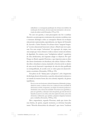47
radicalismo e a consequente paralisação de esforços nos âmbitos da
reeducação dos homens, da renovação das instituições e da recons-
trução da ordem social (Fernandes,1976, p. 212).
No caso em questão, o mais preocupante não foi o combate
discursivo aos pressupostos estatizantes das correntes socialistas, mas
o massacre ideológico sobre as concepções liberais da revolução
educacional, representadas, especialmente, nas figuras de Fernando
de Azevedo e Anísio Teixeira. Os esforços dessa “tangente burgue-
sa” na área educacional buscavam colocar o Brasil num novo pata-
mar. Era uma utopia “reformista” de superação de etapas, mas
uma utopia que visava oferecer a todas as classes sociais um mínimo
de dignidade. No entanto, essas “inteligências radicais”, seguidoras
da obra abolicionista, não lograram atingir os objetivos. Por quê?
Porque no Brasil, segundo Florestan, o que importava para as elites
das classes dominantes era deseducar, não educar. Educar os filhos
das elites e deseducar a massa, mantendo-a fora da escola ou dentro
de uma escola funcional à reprodução de mão-de-obra qualificada
ou semiqualificada, de acordo com os vários graus de desenvolvi-
mento econômico (Fernandes, 1995b, p. 195).
Em plena era de “aliança para o progresso”, sob a hegemonia
da ideologia desenvolvimentista, a questão educacional continuava a
ser tratada da mesma forma das eras colonial, imperial e da gênese
republicana.
Por aí se tem um horizonte cultural claramente delimitado, porque,
afinal de contas, a cultura cívica era a cultura de uma sociedade de
democracia restrita, inoperante, na relação da minoria poderosa e
dominante com a massa da sociedade. Essa massa era a gentinha; e,
para ser a gentinha, a educação seria uma pérola, que não deveria ser
lançada aos porcos (ou então, seria uma espécie de ersatz, uma coisa
elementar, rudimentar, que ajudaria a preparar máquinas humanas
para o trabalho) (Fernandes, 1989d, p. 162).
Daí a importância, segundo Florestan, ainda que ciente dos
seus limites, de apoiar, naquele momento, as reformas baseadas
numa “filosofia democrática da educação”, que visava “reeducar
FLORESTAN FERNANDES_fev2010.pmd 21/10/2010, 08:0747
 