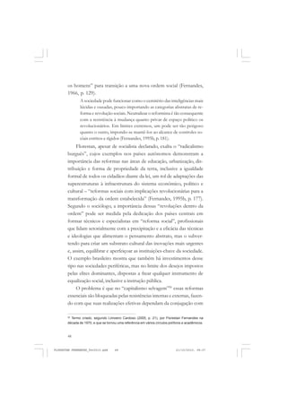 48
os homens” para transição a uma nova ordem social (Fernandes,
1966, p. 129).
A sociedade pode funcionar como o cemitério das inteligências mais
lúcidas e ousadas, pouco importando as categorias abstratas de re-
forma e revolução sociais. Neutralizar o reformista é tão consequente
com a resistência à mudança quanto privar de espaço político os
revolucionários. Em limites extremos, um pode ser tão perigoso
quanto o outro, impondo-se mantê-los ao alcance de controles so-
ciais estritos e rígidos (Fernandes, 1995b, p. 181).
Florestan, apesar de socialista declarado, exalta o “radicalismo
burguês”, cujos exemplos nos países autônomos demonstram a
importância das reformas nas áreas de educação, urbanização, dis-
tribuição e forma de propriedade da terra, inclusive a igualdade
formal de todos os cidadãos diante da lei, um rol de adaptações das
superestruturas à infraestrutura do sistema econômico, político e
cultural – “reformas sociais com implicações revolucionárias para a
transformação da ordem estabelecida” (Fernandes, 1995b, p. 177).
Segundo o sociólogo, a importância dessas “revoluções dentro da
ordem” pode ser medida pela dedicação dos países centrais em
formar técnicos e especialistas em “reforma social”, profissionais
que lidam setorialmente com a precipitação e a eficácia das técnicas
e ideologias que alimentam o pensamento abstrato, mas o subver-
tendo para criar um substrato cultural das inovações mais urgentes
e, assim, equilibrar e aperfeiçoar as instituições-chave da sociedade.
O exemplo brasileiro mostra que também há investimentos desse
tipo nas sociedades periféricas, mas no limite dos desejos impostos
pelas elites dominantes, dispostas a frear qualquer instrumento de
equalização social, inclusive a instrução pública.
O problema é que no “capitalismo selvagem”26
essas reformas
essenciais são bloqueadas pelas resistências internas e externas, fazen-
do com que suas realizações efetivas dependam da conjugação com
26
Termo criado, segundo Limoeiro Cardoso (2005, p. 21), por Florestan Fernandes na
década de 1970, e que se tornou uma referência em vários círculos políticos e acadêmicos.
FLORESTAN FERNANDES_fev2010.pmd 21/10/2010, 08:0748
 