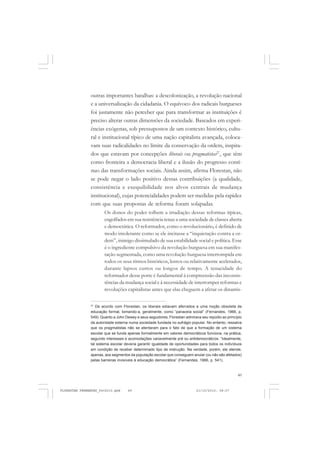 49
outras importantes batalhas: a descolonização, a revolução nacional
e a universalização da cidadania. O equívoco dos radicais burgueses
foi justamente não perceber que para transformar as instituições é
preciso alterar outras dimensões da sociedade. Baseados em experi-
ências exógenas, sob pressupostos de um contexto histórico, cultu-
ral e institucional típico de uma nação capitalista avançada, coloca-
vam suas radicalidades no limite da conservação da ordem, inspira-
dos que estavam por concepções liberais ou pragmatistas27
, que têm
como fronteira a democracia liberal e a ilusão do progresso contí-
nuo das transformações sociais. Ainda assim, afirma Florestan, não
se pode negar o lado positivo dessas contribuições (a qualidade,
consistência e exequibilidade nos alvos centrais de mudança
institucional), cujas potencialidades podem ser medidas pela rapidez
com que suas propostas de reforma foram solapadas.
Os donos do poder tolhem a irradiação dessas reformas típicas,
engolfados em sua resistência tenaz a uma sociedade de classes aberta
e democrática. O reformador, como o revolucionário, é definido de
modo intolerante como se ele incitasse a “inquietação contra a or-
dem”, inimigo dissimulado de sua estabilidade social e política. Esse
é o ingrediente compulsivo da revolução burguesa em sua manifes-
tação segmentada, como uma revolução burguesa interrompida em
todos os seus ritmos históricos, lentos ou relativamente acelerados,
durante lapsos curtos ou longos de tempo. A tenacidade do
reformador desse porte é fundamental à compreensão das inconsis-
tências da mudança social e à necessidade de interromper reformas e
revoluções capitalistas antes que elas cheguem a afetar os dinamis-
27
De acordo com Florestan, os liberais estavam aferrados a uma noção obsoleta de
educação formal, tomando-a, geralmente, como “panaceia social” (Fernandes, 1966, p.
549). Quanto a John Dewey e seus seguidores, Florestan admirava seu repúdio ao princípio
da autoridade externa numa sociedade fundada no sufrágio popular. No entanto, ressalva
que os pragmatistas não se atentaram para o fato de que a formação de um sistema
escolar que se funda apenas formalmente em valores democráticos funciona, na prática,
segundo interesses e acomodações variavelmente pré ou antidemocráticos. “Idealmente,
tal sistema escolar deveria garantir igualdade de oportunidades para todos os indivíduos
em condição de receber determinado tipo de instrução. Na verdade, porém, ele atende,
apenas, aos segmentos da população escolar que conseguem anular (ou não são afetados)
pelas barreiras invisíveis à educação democrática” (Fernandes, 1966, p. 541).
FLORESTAN FERNANDES_fev2010.pmd 21/10/2010, 08:0749
 