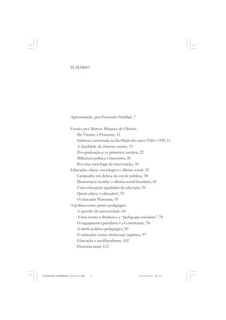 SUMÁRIO
Apresentação, por Fernando Haddad, 7
Ensaio, por Marcos Marques de Oliveira
De Vicente a Florestan, 11
Infância e juventude na São Paulo dos anos 1920 e 1930, 11
A faculdade de ciências sociais, 15
Pós-graduação e os primeiros escritos, 22
Militância política e marxismo, 26
Por uma sociologia de intervenção, 30
Educação: objeto sociológico e dilema social, 35
Campanha em defesa da escola pública, 38
Democracia restrita: o dilema social brasileiro, 45
Uma concepção igualitária da educação, 50
Quem educa o educador?, 55
O educador Florestan, 59
A política como práxis pedagógica
A questão da universidade, 64
A luta contra a ditadura e a “pedagogia socialista”, 70
O engajamento partidário e a Constituinte, 78
A tarefa político-pedagógica, 90
O educador como intelectual orgânico, 97
Educação e neoliberalismo, 102
Florestan atual, 113
FLORESTAN FERNANDES_fev2010.pmd 21/10/2010, 08:075
 