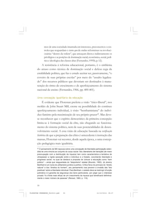 50
mos de uma sociedade imantada em interesses, preconceitos e con-
troles que resguardam o status quo de ondas reformistas ou revoluci-
onárias “dentro da ordem”, que ameaçam direta e indiretamente os
privilégios e as posições de dominação racial, econômica, social, polí-
tica e ideológica das classes altas (Fernandes, 1995b, p. 12).
A resistência à reforma educacional, portanto, é o emblema
do atraso como técnica de dominação social e defesa cega da
estabilidade política, que faz o estado aceitar ser, passivamente, “o
coveiro de suas próprias escolas” por meio do “assalto legaliza-
do” dos recursos públicos que deveriam ser destinados à manu-
tenção do ritmo de crescimento e de aperfeiçoamento do sistema
nacional de ensino (Fernandes, 1966, pp. 400-401).
Uma concepção igualitária da educação
É evidente que Florestan preferia a visão “ético-liberal”, nos
moldes de John Stuart Mill, crente na possibilidade do contínuo
aperfeiçoamento individual, à visão “benthaminiana” do indiví-
duo faminto pela maximização de seu próprio prazer28
. Mas deve-
se reconhecer que o espírito democrático da primeira concepção
limita-se à formação social da elite, não chegando ao funciona-
mento do sistema político, nem de suas potencialidades de desen-
volvimento social. A essa visão de educação baseada na verificação
histórica de que a preparação das elites é antecedente à instrução das
massas, Florestan vai recorrer, desde aquela época, a uma concep-
ção pedagógica mais igualitária.
28
O pensamento de Mill repousa sobre uma concepção de liberdade-participação esten-
dida de uma minoria ao conjunto do corpo social. Seu liberalismo de transição (de maior
preocupação com a distribuição da riqueza) tem como característica a tentativa de
ultrapassar a rígida oposição entre o indivíduo e o Estado, conciliando liberdade e
progresso social, no qual se destaca a proposta de colocar a educação como “bem
público” – ainda que resguardada do “despotismo” estatal (Bouretz, 1993). Já Jeremy
Bentham é um ícone do utilitarismo jurídico e político. Crítico feroz do princípio do “direito
natural” e dos “direitos do homem”, seu pensamento visa prevenir a invasão das “leis
positivas” sobre a liberdade individual. Para Bentham, o estado deve se restringir à função
judiciária e à garantia da segurança dos bens particulares, por julgar que o interesse
privado “é a fonte mais eficaz de um crescimento da riqueza que beneficiará definitiva-
mente o maior número de pessoas” (Renaut, 1993, p. 119).
FLORESTAN FERNANDES_fev2010.pmd 21/10/2010, 08:0750
 