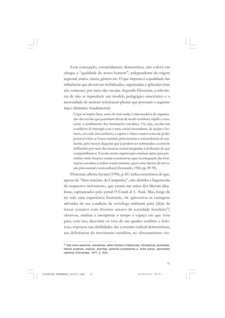 51
Essa concepção, essencialmente democrática, não coloca em
cheque a “qualidade do nosso homem”, independente da origem
regional, étnica, classe, gênero etc. O que importa é a qualidade das
influências que devem ser mobilizadas, organizadas e aplicadas (mas
não somente) por meio das escolas. Segundo Florestan, a relevân-
cia de não se reproduzir um modelo pedagógico anacrônico e a
necessidade de instituir referências plurais que possuam o seguinte
traço dinâmico fundamental:
O que se impõe fazer, antes de mais nada, é criar modelos de organiza-
ção das escolas que permitam elevar de modo contínuo,rápido e cres-
cente o rendimento das instituições escolares. Ou seja, escolas em
condições de interagir com o meio social circundante, de ajudar o ho-
mem, em cada circunstância, a aspirar e obter a maior soma de poder
possível sobre as forças naturais, psicossociais e socioculturais do am-
biente, pelo menos daquelas que já podem ser submetidas a controle
deliberado por meio das técnicas sociais integradas à civilização de que
compartilhamos. Escolas assim organizadas estariam aptas para pre-
encher várias funções sociais construtivas, quer na integração das insti-
tuições escolares à ordem social existente, quer como fatores de inova-
ção psicossocial e sociocultural (Fernandes,1966, pp.89-90).
Florestan, afirma Saviani (1996, p. 81) tinha consciência de que,
apesar de “líder máximo da Campanha”, não detinha a hegemonia
do respectivo movimento, que estaria nas mãos dos liberais-idea-
listas, capitaneados pelo jornal O Estado de S. Paulo. Mas, longe de
ter sido uma experiência frustrante, ele aproveitou as vantagens
advindas de sua condição de sociólogo militante para (além de
travar contatos com diversos setores da sociedade brasileira29
)
observar, analisar e interpretar o tempo e espaço em que vivia
para, com isso, descobrir os véus de um quadro sombrio e dolo-
roso, expostos nas debilidades das correntes radical-democráticas,
nas deficiências do movimento socialista, no obscurantismo vio-
29
Tais como operários, estudantes, elites liberais e tradicionais, educadores, jornalistas,
líderes sindicais, maçons, espíritas, pastores protestantes e, entre outros, sacerdotes
católicos (Fernandes, 1977, p. 200).
FLORESTAN FERNANDES_fev2010.pmd 21/10/2010, 08:0751
 