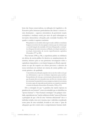 52
lento das forças conservadoras, na utilização do Legislativo e do
Executivo pelos interesses particularistas das classes e setores so-
ciais dominantes – aspectos sintomáticos da persistente reação
sociopática à mudança social, por meio da qual submergem as
inovações democráticas esboçadas pela sociedade brasileira. Tal
quadro o conduz à seguinte conclusão:
Pela primeira vez em minha vida era provocado a definir a consciência
burguesa em termos de uma equação concreta, que me ensinava que
o controle burguês da sociedade civil estava bloqueando e continua-
ria a bloquear de modo crescente, no Brasil, a revolução nacional e a
revolução democrática de recorte especificamente capitalista
(Fernandes, 1977, p. 200).
Para Saviani (1996, p. 84), a experiência prática na militância
em defesa da escola pública foi decisiva no amadurecimento do
cientista, inclusive para as suas prementes investigações sobre o
capitalismo dependente e a revolução burguesa no Brasil, especial-
mente no que diz respeito aos efeitos perversos e adversos da
nossa resistência em instituir um sistema de ensino público uni-
versal, gratuito e de qualidade:
A inexistência da educação popular está na raiz dos males com que
nos defrontamos e que nos revelamos impotentes para resolver.
Sem perdermos de vista que a reconstrução educacional não é tudo e
que ela jamais deve ser encarada como um fim em si mesma, temos
de concentrar boa parcela de nossas energias na criação de um sistema
de ensino capaz de responder positivamente aos requisitos materiais
e morais da educação democrática (Fernandes, 1966, p. 353).
Sob a concepção de que “a grandeza das nações repousa na
grandeza de seus homens”, estava já assinalado que ao identificar na
“pessoa humana” o “fator humano estratégico” de qualquer socie-
dade,especialmentenas“naçõessubdesenvolvidas”,jaziaemFlorestan
a percepção de que o fim de uma “reforma educacional” não é o
indivíduo isolado, visto em si mesmo, mas o indivíduo considerado
como parte de uma sociedade, levando-se em conta o “grau de
adequação que deve existir entre o comportamento humano inteli-
FLORESTAN FERNANDES_fev2010.pmd 21/10/2010, 08:0752
 