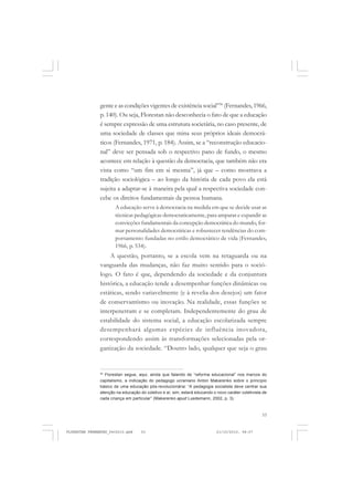 53
gente e as condições vigentes de existência social”30
(Fernandes, 1966,
p. 140). Ou seja, Florestan não desconhecia o fato de que a educação
é sempre expressão de uma estrutura societária, no caso presente, de
uma sociedade de classes que mina seus próprios ideais democrá-
ticos (Fernandes, 1971, p. 184). Assim, se a “reconstrução educacio-
nal” deve ser pensada sob o respectivo pano de fundo, o mesmo
acontece em relação à questão da democracia, que também não era
vista como “um fim em si mesma”, já que – como mostrava a
tradição sociológica – ao longo da história de cada povo ela está
sujeita a adaptar-se à maneira pela qual a respectiva sociedade con-
cebe os direitos fundamentais da pessoa humana.
A educação serve à democracia na medida em que se decide usar as
técnicas pedagógicas democraticamente, para amparar e expandir as
convicções fundamentais da concepção democrática do mundo, for-
mar personalidades democráticas e robustecer tendências do com-
portamento fundadas no estilo democrático de vida (Fernandes,
1966, p. 534).
A questão, portanto, se a escola vem na retaguarda ou na
vanguarda das mudanças, não faz muito sentido para o soció-
logo. O fato é que, dependendo da sociedade e da conjuntura
histórica, a educação tende a desempenhar funções dinâmicas ou
estáticas, sendo variavelmente (e à revelia dos desejos) um fator
de conservantismo ou inovação. Na realidade, essas funções se
interpenetram e se completam. Independentemente do grau de
estabilidade do sistema social, a educação escolarizada sempre
desempenhará algumas espécies de influência inovadora,
correspondendo assim às transformações selecionadas pela or-
ganização da sociedade. “Doutro lado, qualquer que seja o grau
30
Florestan segue, aqui, ainda que falando de “reforma educacional” nos marcos do
capitalismo, a indicação do pedagogo ucraniano Anton Makarenko sobre o princípio
básico de uma educação pós-revolucionária: “A pedagogia socialista deve centrar sua
atenção na educação do coletivo e aí, sim, estará educando o novo caráter coletivista de
cada criança em particular” (Makarenko apud Luedemann, 2002, p. 3).
FLORESTAN FERNANDES_fev2010.pmd 21/10/2010, 08:0753
 