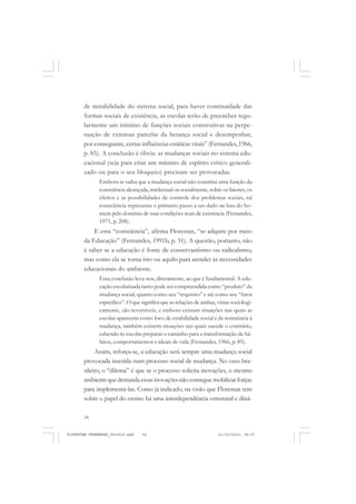 54
de instabilidade do sistema social, para haver continuidade das
formas sociais de existência, as escolas terão de preencher regu-
larmente um mínimo de funções sociais construtivas na perpe-
tuação de extensas parcelas da herança social e desempenhar,
por conseguinte, certas influências estáticas vitais” (Fernandes, 1966,
p. 85). A conclusão é óbvia: as mudanças sociais no sistema edu-
cacional (seja para criar um mínimo de espírito crítico generali-
zado ou para o seu bloqueio) precisam ser provocadas.
Embora se saiba que a mudança social não constitui uma função da
consciência alcançada, intelectual ou socialmente, sobre os fatores, os
efeitos e as possibilidades de controle dos problemas sociais, tal
consciência representa o primeiro passo a ser dado na luta do ho-
mem pelo domínio de suas condições reais de existência (Fernandes,
1971, p. 208).
E essa “consciência”, afirma Florestan, “se adquire por meio
da Educação” (Fernandes, 1991b, p. 31). A questão, portanto, não
é saber se a educação é fonte de conservantismo ou radicalismo,
mas como ela se torna isto ou aquilo para atender às necessidades
educacionais do ambiente.
Essa conclusão leva-nos, diretamente, ao que é fundamental. A edu-
cação escolarizada tanto pode ser compreendida como “produto” da
mudança social, quanto como seu “requisito” e até como seu “fator
específico”. O que significa que as relações de ambas, vistas sociologi-
camente, são reversíveis, e embora existam situações nas quais as
escolas aparecem como foco de estabilidade social e de resistência à
mudança, também existem situações nas quais sucede o contrário,
cabendo às escolas preparar o caminho para a transformação de há-
bitos, comportamentos e ideais de vida (Fernandes, 1966, p. 85).
Assim, reforça-se, a educação será sempre uma mudança social
provocada inserida num processo social de mudança. No caso bra-
sileiro, o “dilema” é que se o processo solicita inovações, o mesmo
ambiente que demanda essas inovações não consegue mobilizar forças
para implementá-las. Como já indicado, na visão que Florestan tem
sobre o papel do ensino há uma interdependência estrutural e dinâ-
FLORESTAN FERNANDES_fev2010.pmd 21/10/2010, 08:0754
 