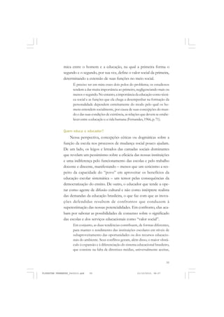 55
mica entre o homem e a educação, na qual a primeira forma o
segundo e o segundo, por sua vez, define o valor social da primeira,
determinando a extensão de suas funções no meio social.
É preciso ter em mira esses dois polos do problema; os estudiosos
tendem a dar muita importância ao primeiro, negligenciando mais ou
menos o segundo.No entanto, a importância da educação como técni-
ca social e as funções que ela chega a desempenhar na formação da
personalidade dependem estreitamente do modo pelo qual os ho-
mens entendem socialmente, por causa de suas concepções do mun-
do e das suas condições de existência, as relações que devem se estabe-
lecer entre a educação e a vida humana (Fernandes,1966, p. 71).
Quem educa o educador?
Nessa perspectiva, concepções céticas ou dogmáticas sobre a
função da escola nos processos de mudança social pouco ajudam.
De um lado, os leigos e letrados das camadas sociais dominantes
que revelam um pessimismo sobre a eficácia das nossas instituições
e uma indiferença pelo funcionamento das escolas e pelo trabalho
docente e discente, manifestando – menos que um ceticismo a res-
peito da capacidade do “povo” em aproveitar os benefícios da
educação escolar sistemática – um temor pelas consequências da
democratização do ensino. De outro, o educador que tende a ope-
rar como agente de difusão cultural e não como intérprete realista
das demandas da educação brasileira, o que faz com que as inova-
ções defendidas resultem de confrontos que conduzem à
superestimação das nossas potencialidades. Em confronto, elas aca-
bam por sabotar as possibilidades de consenso sobre o significado
das escolas e dos serviços educacionais como “valor social”.
Em conjunto, as duas tendências contribuem, de formas diferentes,
para manter o rendimento das instituições escolares em níveis de
subaproveitamento das oportunidades ou dos recursos educacio-
nais do ambiente. Seus conflitos geram, além disso, o maior obstá-
culo à expansão e à diferenciação do sistema educacional brasileiro,
que consiste na falta de diretrizes médias, universalmente aceitas,
FLORESTAN FERNANDES_fev2010.pmd 21/10/2010, 08:0755
 
