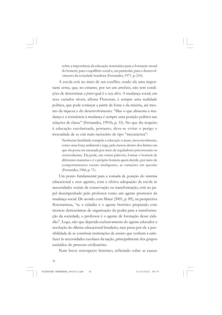56
sobre a importância da educação sistemática para a formação moral
do homem, para o equilíbrio social e, em particular, para o desenvol-
vimento da sociedade brasileira (Fernandes, 1971, p. 210).
A escola está no meio de um conflito, sendo ela uma impor-
tante arma, que, no entanto, por ser um artefato, não tem condi-
ções de determinar a priori qual é o seu alvo. A mudança social, em
seus variados níveis, afirma Florestan, é sempre uma realidade
política, que pode começar a partir da fome e da miséria, até mes-
mo da riqueza e do desenvolvimento. “Mas o que alimenta a mu-
dança e a resistência à mudança é sempre uma posição política nas
relações de classe” (Fernandes, 1991b, p. 33). No que diz respeito
à educação escolarizada, portanto, deve-se evitar o perigo e
inocuidade de se cair num raciocínio de tipo “mecanicista”:
Nenhuma fatalidade compele a educação a atuar, inexoravelmente,
como uma força unilateral e cega, pelo menos dentro dos limites em
que ela possa ser encarada por meio de reguladores psicossociais ou
socioculturais. Ela pode, em outras palavras, formar o homem de
diferentes maneiras e é o próprio homem quem decide, por meio de
comportamentos sociais inteligentes, as variações em questão
(Fernandes, 1966, p. 71).
Um ponto fundamental para a tomada de posição do sistema
educacional e seus agentes, com a efetiva adequação da escola às
necessidades sociais de conservação ou transformação, está no pa-
pel desempenhado pelo professor como um agente promotor da
mudança social. De acordo com Matui (2001, p. 89), na perspectiva
florestaniana, “se o cidadão é o agente histórico preparado com
técnicas democráticas de organização do poder para a transforma-
ção da sociedade, o professor é o agente de formação desse cida-
dão”. Logo, não que dependa exclusivamente do agente educador a
resolução do dilema educacional brasileiro, mas passa por ele a pos-
sibilidade de se constituir instituições de ensino que venham a satis-
fazer às necessidades escolares da nação, principalmente dos grupos
excluídos do processo civilizatório.
Num breve retrospecto histórico, refletindo sobre as causas
FLORESTAN FERNANDES_fev2010.pmd 21/10/2010, 08:0756
 